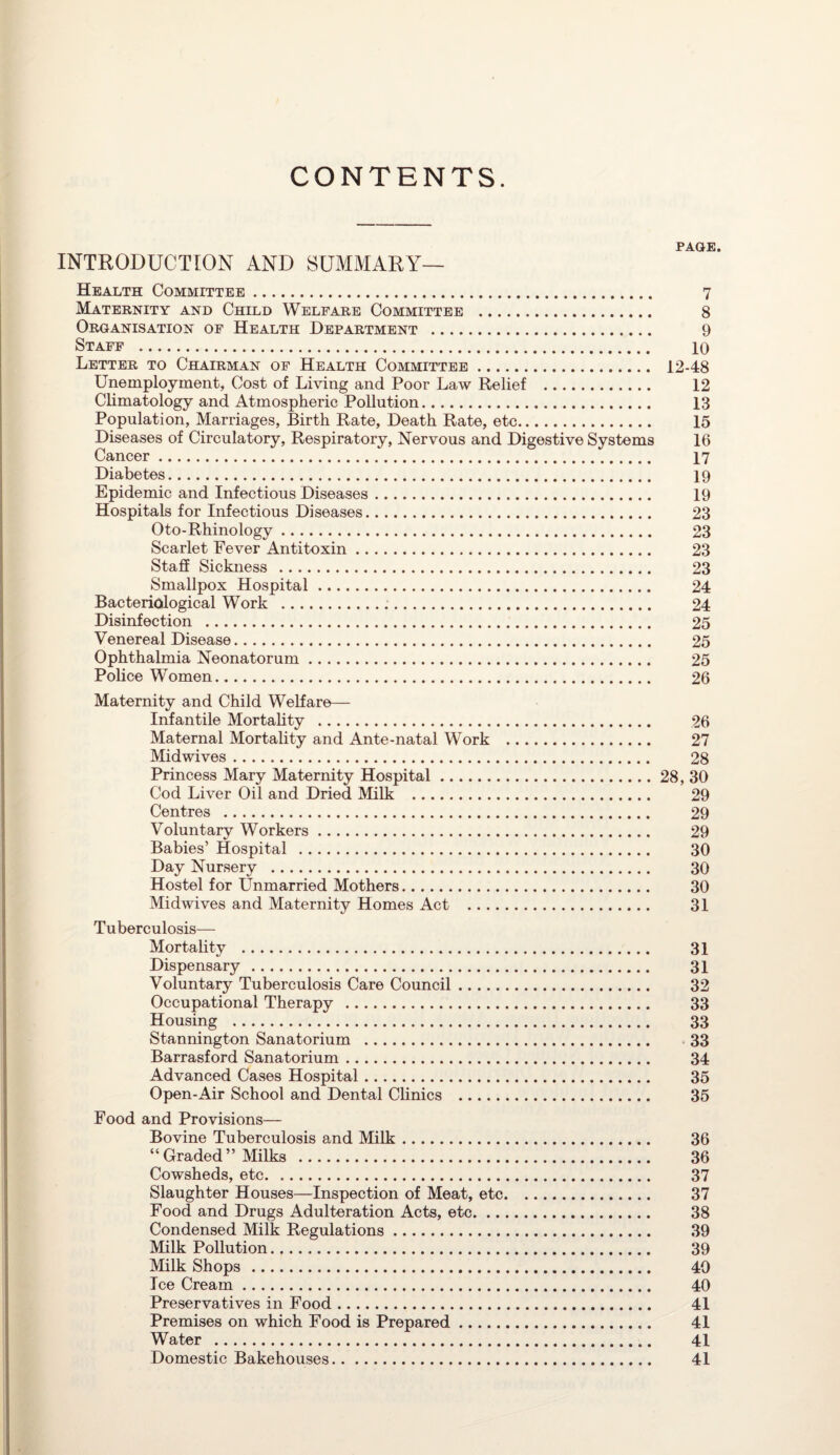 CONTENTS. PAGE. INTRODUCTION AND SUMMARY— Health Committee. 7 Maternity and Child Welfare Committee . 8 Organisation of Health Department . 9 Staff . 10 Letter to Chairman of Health Committee. 12-48 Unemployment, Cost of Living and Poor Law Relief . 12 Climatology and Atmospheric Pollution. 13 Population, Marriages, Birth Rate, Death Rate, etc. 15 Diseases of Circulatory, Respiratory, Nervous and Digestive Systems 16 Cancer. 17 Diabetes. 19 Epidemic and Infectious Diseases. 19 Hospitals for Infectious Diseases. 23 Oto-Rhinology. 23 Scarlet Fever Antitoxin. 23 Staff Sickness . 23 Smallpox Hospital. 24 Bacteriological Work . 24 Disinfection . 25 Venereal Disease. 25 Ophthalmia Neonatorum. 25 Police Women. 26 Maternity and Child Welfare— Infantile Mortality . 26 Maternal Mortality and Ante-natal Work . 27 Midwives. 28 Princess Mary Maternity Hospital.28, 30 Cod Liver Oil and Dried Milk . 29 Centres . 29 Voluntary Workers. 29 Babies’ Hospital . 30 Day Nursery . 30 Hostel for Unmarried Mothers. 30 Midwives and Maternity Homes Act . 31 Tuberculosis— Mortality . 31 Dispensary . 31 Voluntary Tuberculosis Care Council. 32 Occupational Therapy . 33 Housing . 33 Stannington Sanatorium . 33 Barrasford Sanatorium. 34 Advanced Cases Hospital. 35 Open-Air School and Dental Clinics . 35 Food and Provisions— Bovine Tuberculosis and Milk. 36 “Graded” Milks . 36 Cowsheds, etc. 37 Slaughter Houses—Inspection of Meat, etc. 37 Food and Drugs Adulteration Acts, etc. 38 Condensed Milk Regulations. 39 Milk Pollution. 39 Milk Shops . 40 Ice Cream. 40 Preservatives in Food. 41 Premises on which Food is Prepared. 41 Water . 41 Domestic Bakehouses. 41