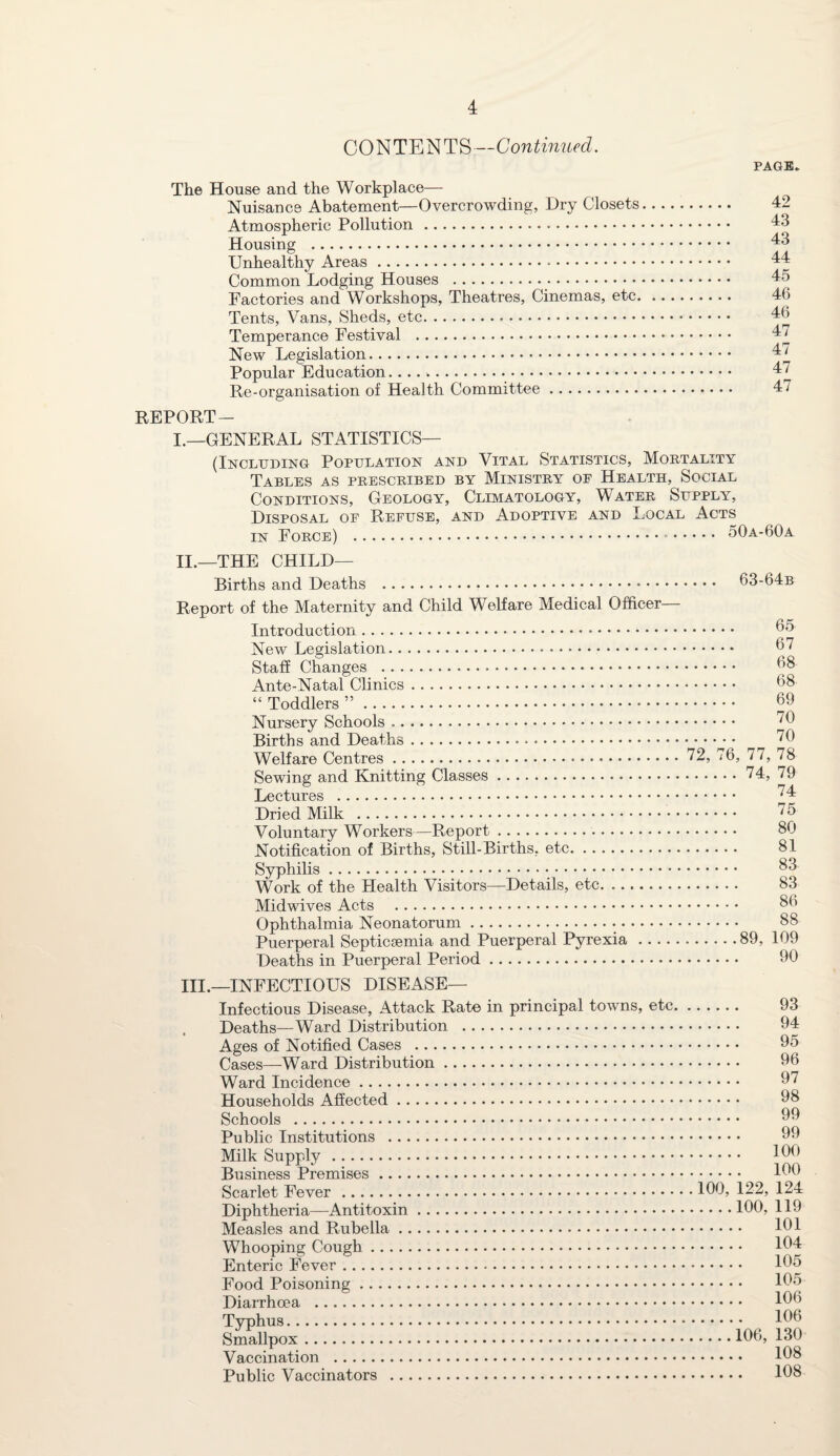 CONTENTS—Continued. PAGE* The House and the Workplace— Nuisance Abatement—Overcrowding, Dry Closets. 42 Atmospheric Pollution. 43 Housing .. 43 Unhealthy Areas. 44 Common Lodging Houses . 45 Factories and Workshops, Theatres, Cinemas, etc. 46 Tents, Vans, Sheds, etc. 46 Temperance Festival . 47 New Legislation. 47 Popular Education... 47 Re-organisation of Health Committee. 47 REPORT— I.—GENERAL STATISTICS— (Including Population and Vital Statistics, Mortality Disposal of Refuse, and Adoptive and Local Acts in Force) . 50a-60a II. —THE CHILD— Births and Deaths . 63-64b Report of the Maternity and Child Welfare Medical Officer— Introduction. 65 New Legislation... 67 Staff Changes . 68 Ante-Natal Clinics. 68 “ Toddlers ”. 69 Nursery Schools .. 76 Births and Deaths. 70 Welfare Centres. 72, 76, 77, 78 Sewing and Knitting Classes.74, 79 Lectures . 74 Dried Milk . 75 Voluntary Workers—Report. 80 Notification of Births, Still-Births, etc. 81 Syphilis. 83 Work of the Health Visitors—Details, etc. .. 83 Midwives Acts . 86 Ophthalmia Neonatorum. 88 Puerperal Septicaemia and Puerperal Pyrexia...89, 109 Deaths in Puerperal Period. 60 III. —INFECTIOUS DISEASE— Infectious Disease, Attack Rate in principal towns, etc. 93 Deaths—Ward Distribution . 94 Ages of Notified Cases . 95 Cases—Ward Distribution. 96 Ward Incidence. 97 Households Affected. 98 Schools . Public Institutions . 99 Milk Supply. 160 Business Premises. 160 Scarlet Fever .160, 122, 124 Diphtheria—Antitoxin.160, 119 Measles and Rubella. 161 Whooping Cough. 164 Enteric Fever. 165 Food Poisoning. 165 Diarrhoea . 166 Typhus. 166 Smallpox.166, 130 Vaccination . 168 Public Vaccinators . 168