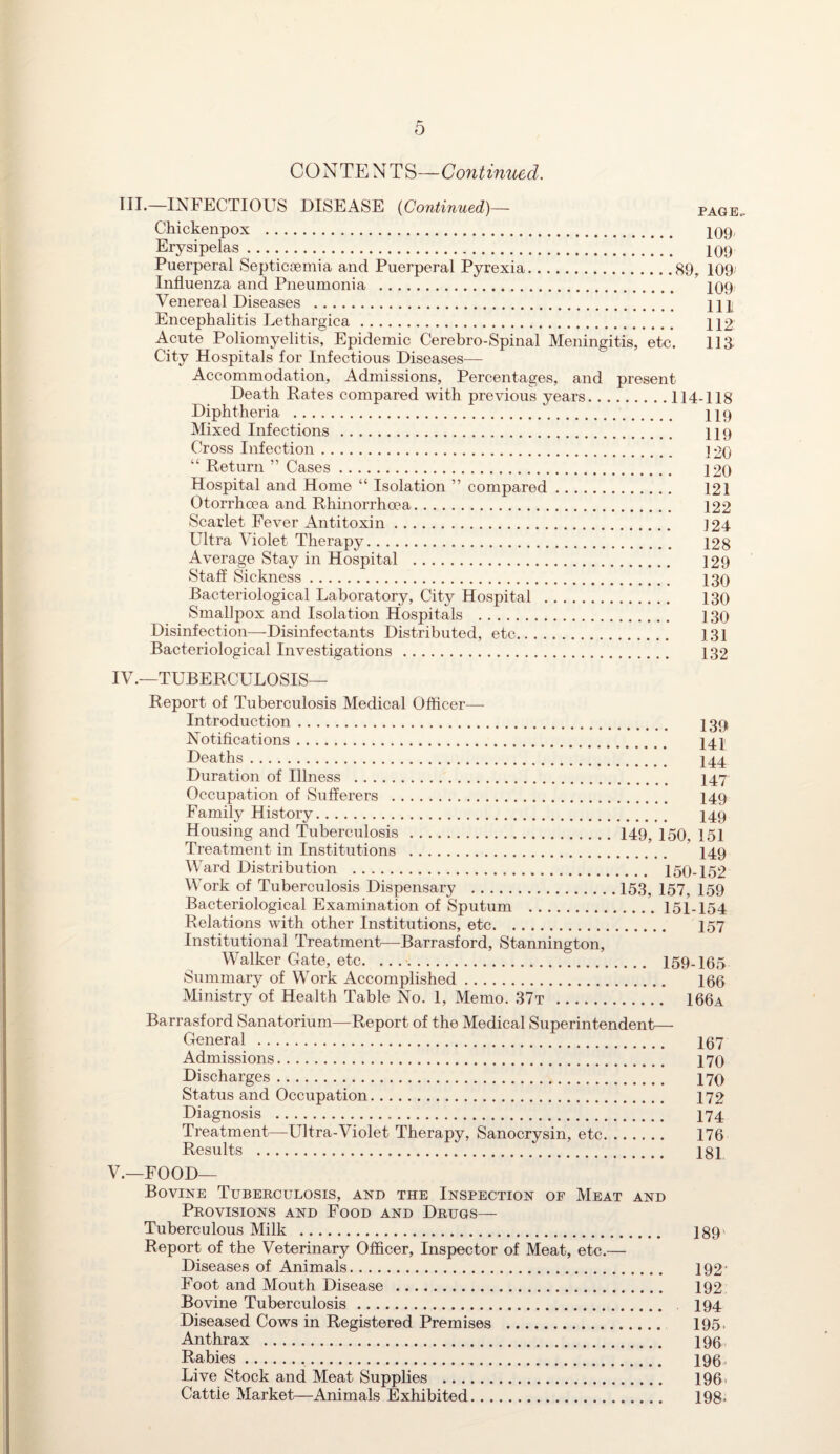 CONTENTS—Gout inued. HI.—INFECTIOUS DISEASE (Continued)— page.. Chickenpox . 209 Erysipelas ...!!!] 109 Puerperal Septicsemia and Puerperal Pyrexia.89, 109 Influenza and Pneumonia . 109 Venereal Diseases . HI Encephalitis Lethargica. 112 Acute Poliomyelitis, Epidemic Cerebro-Spinal Meningitis, etc. 11 a City Hospitals for Infectious Diseases— Accommodation, Admissions, Percentages, and present Death Rates compared with previous years.114-118 Diphtheria . 119 Mixed Infections . 119 Cross Infection. ]20 “ Return ” Cases. 120 Hospital and Home “ Isolation ” compared. 121 Otorrhoea and Rhinorrhoea. 122 Scarlet Fever Antitoxin. 124 Ultra Violet Therapy. 128 Average Stay in Hospital . 129 Staff Sickness. 130 Bacteriological Laboratory, City Hospital . 130 Smallpox and Isolation Hospitals . 130 Disinfection—Disinfectants Distributed, etc. 131 Bacteriological Investigations. 132 IV. —TUBERCULOSIS— Report of Tuberculosis Medical Officer—- Introduction. 139 Notifications. 141 Deaths. I44 Duration of Illness . I47 Occupation of Sufferers . 149 Family History. 149 Housing and Tuberculosis.149, 150, 151 Treatment in Institutions . 149 Ward Distribution . 150-152 Work of Tuberculosis Dispensary .153, 157, 159 Bacteriological Examination of Sputum .151-154 Relations with other Institutions, etc. 157 Institutional Treatment—Barrasford, Stannington, Walker Gate, etc. .... 159-165 Summary of Work Accomplished. 166 Ministry of Health Table No. 1, Memo. 37t . 166a Barrasford Sanatorium—Report of the Medical Superintendent— General . 197 Admissions. 170 Discharges. 170 Status and Occupation. 172 Diagnosis . I74 Treatment—Ultra-Violet Therapy, Sanocrysin, etc. 176 Results . 181 V. —FOOD— Bovine Tuberculosis, and the Inspection of Meat and Provisions and Food and Drugs— Tuberculous Milk . 189' Report of the Veterinary Officer, Inspector of Meat, etc.— Diseases of Animals. 192’ Foot and Mouth Disease . 192 Bovine Tuberculosis. 194 Diseased Cows in Registered Premises . 195, Anthrax . 196 Rabies. 196, Live Stock and Meat Supplies . 196. Cattie Market—Animals Exhibited. 198*