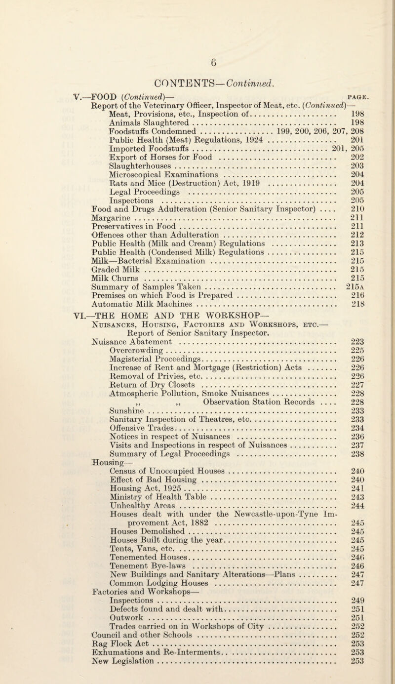 CONTENTS—Continued. V. —FOOD (Continued)— page Report of the Veterinary Officer, Inspector of Meat, etc. (Continued)— Meat, Provisions, etc., Inspection of. 198 Animals Slaughtered. 198 Foodstuffs Condemned. 199, 200, 206, 207, 208 Public Health (Meat) Regulations, 1924 . 201 Imported Foodstuffs. 201, 205 Export of Horses for Food . 202 Slaughterhouses. 203 Microscopical Examinations . 204 Rats and Mice (Destruction) Act, 1919 . 204 Legal Proceedings . 205 Inspections . 205 Food and Drugs Adulteration (Senior Sanitary Inspector) .... 210 Margarine. 211 Preservatives in Food. 211 Offences other than Adulteration. 212 Public Health (Milk and Cream) Regulations . 213 Public Health (Condensed Milk) Regulations. 215 Milk—Bacterial Examination . 215 Graded Milk. 215 Milk Churns . 215 Summary of Samples Taken. 215a Premises on which Food is Prepared. 216 Automatic Milk Machines .. 218 VI. —THE HOME AND THE WORKSHOP— Nuisances, Housing, Factories and Workshops, etc.— Report of Senior Sanitary Inspector. Nuisance Abatement . 223 Overcrowding. 225 Magisterial Proceedings. 226 Increase of Rent and Mortgage (Restriction) Acts ... 226 Removal of Privies, etc.. 226 Return of Dry Closets . 227 Atmospheric Pollution, Smoke Nuisances. 228 ,, ,, Observation Station Records .... 228 Sunshine. 233 Sanitary Inspection of Theatres, etc. 233 Offensive Trades. 234 Notices in respect of Nuisances . 236 Visits and Inspections in respect of Nuisances. 237 Summary of Legal Proceedings . 238 Housing— Census of Unoccupied Houses. 240 Effect of Bad Housing. 240 Housing Act, 1925 . 241 Ministry of Health Table. 243 Unhealthy Areas. 244 Houses dealt with under the Newcastle-upon-Tyne Im¬ provement Act, 1882 . 245 Houses Demolished. 245 Houses Built during the year. 245 Tents, Vans, etc. 245 Tenemented Houses. 246 Tenement Bye-laws . 246 New Buildings and Sanitary Alterations—Plans. 247 Common Lodging Houses .. 247 Factories and Workshops— Inspections. 249 Defects found and dealt with. 251 Outwork . 251 Trades carried on in Workshops of City. 252 Council and other Schools . 252 Rag Flock Act. 253 Exhumations and Re-Interments. 253 New Legislation. 253
