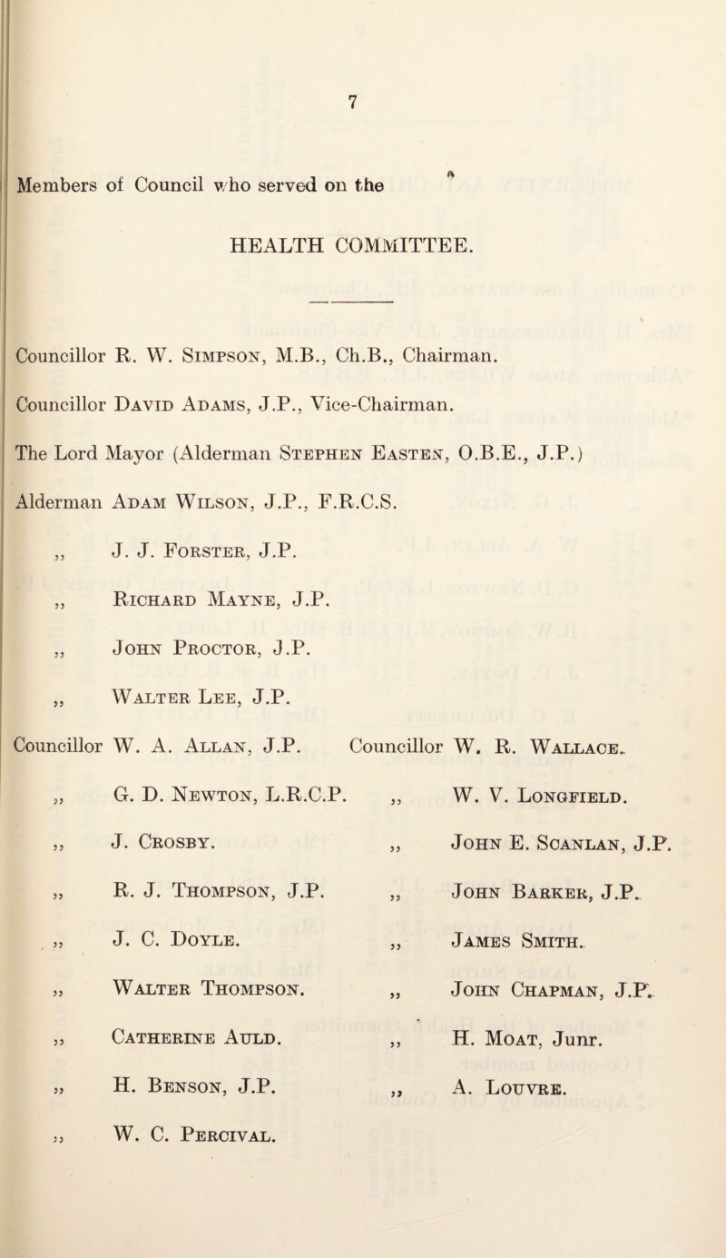 Members of Council who served on the HEALTH COMMITTEE. Councillor R. W. Simpson, M.B., Ch.B., Chairman. Councillor David Adams, J.P., Vice-Chairman. The Lord Mayor (Alderman Stephen Easten, O.B.E., J.P.) Alderman Adam Wilson, J.P., F.R.C.S. 55 55 55 55 Councillor J. J. Forster, J.P. Richard Mayne, J.P. John Proctor, J.P. Walter Lee, J.P. W. A. Allan, J.P. Councillor W. R. Wallace. 55 G. D. Newton, L.R.C.P. 55 W. V. Longfield. 55 J. Crosby. 55 John E. Scanlan, J.P. 55 R. J. Thompson, J.P. 55 John Barker, J.P. 55 J. C. Doyle. 55 James Smith. 55 Walter Thompson. 55 John Chapman, J.P, 55 Catherine Auld. 5 5 H. Moat. Junr. 55 H. Benson, J.P. 5 5 A. Louvre. W. C. Percival.