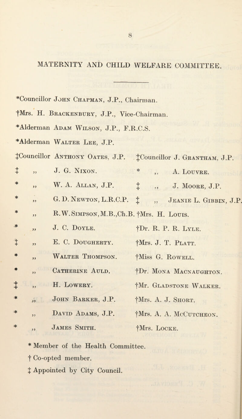 MATERNITY AND CHILD WELFARE COMMITTEE. ^Councillor John Chapman, J.P., Chairman. # fMrs. H. Brackenbury, J.P., Vice-Chairman. *Alderman Adam Wilson, J.P., E.R.C.S. *Alderman Walter Lee, J.P. {Councillor Anthony Oates, J.P. {Councillor J. Grantham, J.P. ^ ^ O -N” • 5 f • Louvre. * „ W. A. Allan, J.P. { „ J. Moore, J.P. * ,, G. D. Newton, L.R.C.P. { ,, Jeanie L. Gibbin, J.P. * ,, R.W. Simpson,M.B.,Ch.B. {Mrs. H. Louis. {Dr. R. P. R. Lyle. {Mrs. J. T. Platt. {Miss G. Rowell. {Dr. Mona Macnaughton. {Mr. Gladstone Walker. {Mrs. A. J. Short. {Mrs. A. A. McCutcheon. {Mrs. Locke. * Member of the Health Committee, t Co-opted member. { Appointed by City Council. „ J. C. Doyle. { „ E. C. Dougherty. * ,, Walter Thompson. * ,, Catherine Auld. } 5, H. Lowery. * John Barker, J.P. ■* „ David Adams, J.P. * ,, James Smith.