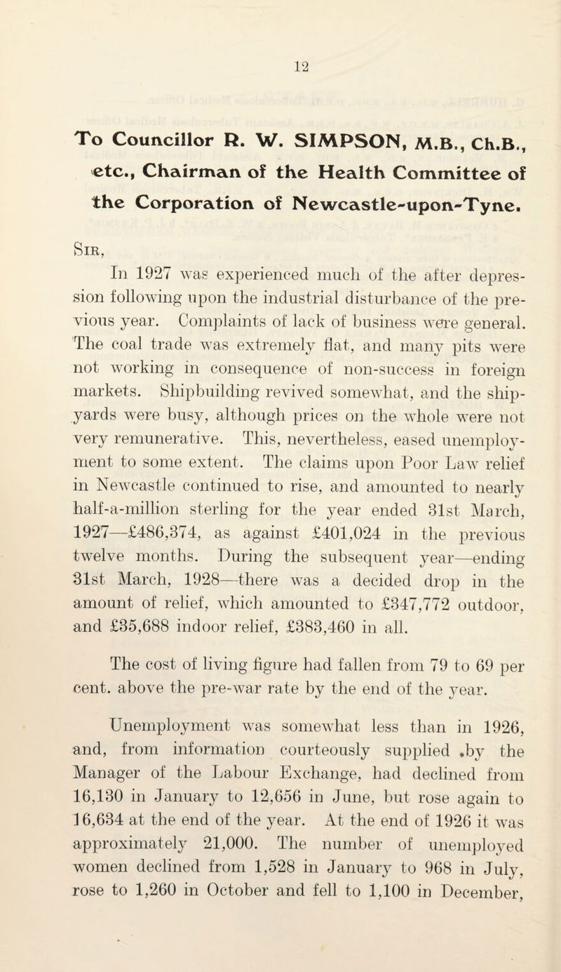 To Councillor R. W. SIMPSON, M.B., Ch.B., etc., Chairman of the Health Committee of the Corporation of Newcastle-upon-Tyne. Sir, In 1927 was experienced much of the after depres¬ sion following upon the industrial disturbance of the pre¬ vious year. Complaints of lack of business were general. The coal trade was extremely flat, and many pits were not working in consequence of non-success in foreign markets. Shipbuilding revived somewhat, and the ship¬ yards were busy, although prices on the whole were not very remunerative. This, nevertheless, eased unemploy¬ ment to some extent. The claims upon Poor Law relief in Newcastle continued to rise, and amounted to nearly half-a-million sterling for the year ended 31st March, 1927—£486,374, as against £401,024 in the previous twelve months. During the subsequent year—ending 31st March, 1928—there was a decided drop in the amount of relief, which amounted to £347,772 outdoor, and £35,688 indoor relief, £383,460 in all. The cost of living figure had fallen from 79 to 69 per cent, above the pre-war rate bv the end of the year. Unemployment was somewhat less than in 1926, and, from information courteously supplied *by the Manager of the Labour Exchange, had declined from 16,130 in January to 12,656 in June, but rose again to 16,634 at the end of the year. At the end of 1926 it was approximately 21,000. The number of unemployed women declined from 1,528 in January to 968 in July, rose to 1,260 in October and fell to 1,100 in December,