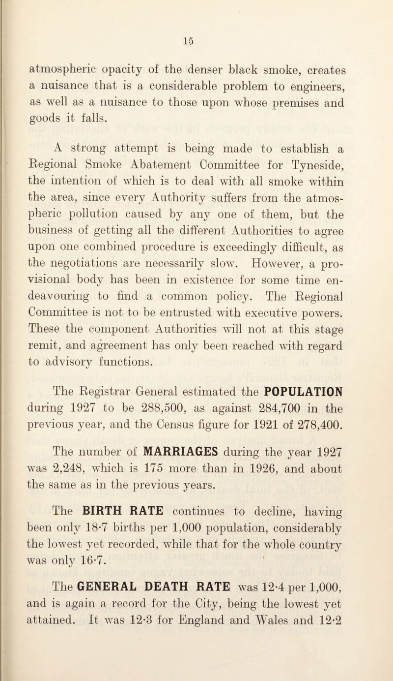 atmospheric opacity of the denser black smoke, creates a nuisance that is a considerable problem to engineers, as well as a nuisance to those upon whose premises and goods it falls. A strong attempt is being made to establish a Regional Smoke Abatement Committee for Tyneside, the intention of which is to deal with all smoke within the area, since every Authority suffers from the atmos¬ pheric pollution caused by any one of them, but the business of getting all the different Authorities to agree upon one combined procedure is exceedingly difficult, as the negotiations are necessarily slow. However, a pro¬ visional body has been in existence for some time en¬ deavouring to find a common policy. The Regional Committee is not to be entrusted with executive powers. These the component Authorities will not at this stage remit, and agreement has only been reached with regard to advisory functions. The Registrar General estimated the POPULATION during 1927 to be 288,500, as against 284,700 in the previous year, and the Census figure for 1921 of 278,400. The number of MARRIAGES during the year 1927 was 2,248, which is 175 more than in 1926, and about the same as in the previous years. The BIRTH RATE continues to decline, having been only 18-7 births per 1,000 population, considerably the lowest yet recorded, while that for the whole country was only 16-7. The GENERAL DEATH RATE was 12*4 per 1,000, and is again a record for the City, being the lowest yet attained. It was 12*8 for England and Wales and 12*2