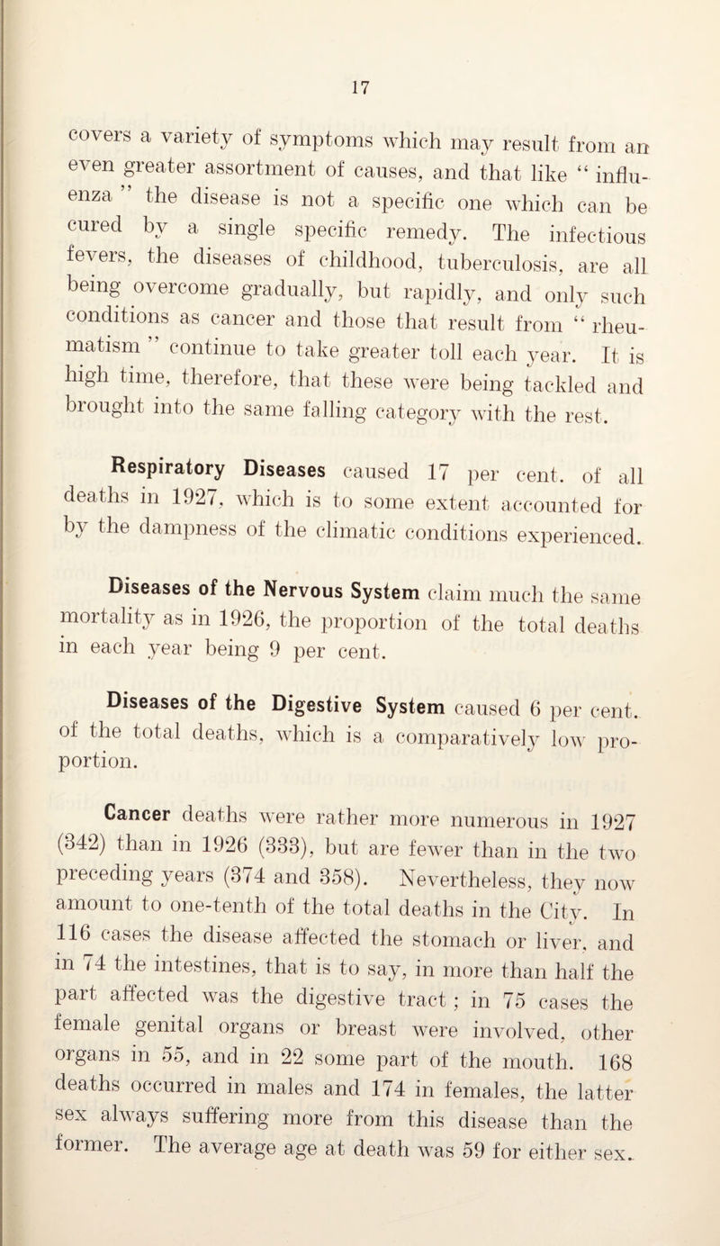 covers a variety of symptoms which may result from an even greater assortment of causes, and that like “ influ¬ enza ’ the disease is not a specific one which can be cured by a single specific remedy. The infectious fevers, the diseases of childhood, tuberculosis, are all being overcome gradually, but rapidly, and only such conditions as cancer and those that result from “ rheu¬ matism ” continue to take greater toll each year. It is high time, therefore, that these were being tackled and brought into the same falling category with the rest. Respiratory Diseases caused 17 per cent, of all deaths in 1927, which is to some extent accounted for by the dampness of the climatic conditions experienced. Diseases of the Nervous System claim much the same mortality as in 1926, the proportion of the total deaths in each year being 9 per cent. Diseases of the Digestive System caused 6 per cent. of the total deaths, which is a comparatively low pro¬ portion. Cancer deaths were rather more numerous in 1927 (342) than in 1926 (333), but are fewer than in the two preceding years (374 and 358). Nevertheless, they now amount to one-tenth of the total deaths in the City. In 116 cases the disease affected the stomach or liver, and in 74 the intestines, that is to say, in more than half the Part affected was the digestive tract ; in 75 cases the female genital organs or breast were involved, other organs in 55, and in 22 some part of the mouth. 168 deaths occurred in males and 174 in females, the latter sex always suffering more from this disease than the former. The average age at death was 59 for either sex..