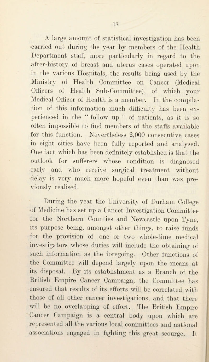 A large amount of statistical investigation lias been carried out during the year by members of the Health Department staff, more particularly in regard to the after-history of breast and uterus cases operated upon in the various Hospitals, the results being used by the Ministry of Health Committee on Cancer (Medical Officers of Health Sub-Committee), of which your Medical Officer of Health is a member. In the compila¬ tion of this information much difficulty has been ex¬ perienced in the “ follow up ” of patients, as it is so often impossible to find members of the staffs available for this function. Nevertheless 2,000 consecutive cases in eight cities have been fully reported and analysed. One fact which has been definitelv established is that the outlook for sufferers whose condition is diagnosed early and who receive surgical treatment without delay is very much more hopeful even than was pre- viouslv realised. t/ During the year the University of Durham College of Medicine has set up a Cancer Investigation Committee for the Northern Counties and Newcastle upon Tyne, its purpose being, amongst other things, to raise funds for the provision of one or two whole-time medical investigators whose duties will include the obtaining of such information as the foregoing. Other functions of the Committee will depend largely upon the means at its disposal. By its establishment as a Branch of the British Empire Cancer Campaign, the Committee has ensured that results of its efforts will be correlated with those of all other cancer investigations, and that there will be no overlapping of effort. The British Empire Cancer Campaign is a central body upon which are represented all the various local committees and national associations engaged in fighting this great scourge. It