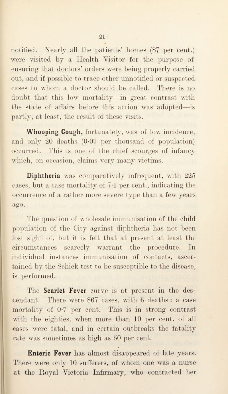 « notified. Nearly all the patients’ homes (87 per cent.) were visited by a Health Visitor for the purpose of ensuring that doctors’ orders were being properly carried out. and if possible to trace other unnotified or suspected cases to whom a doctor should be called. There is no doubt that this low mortality—in great contrast with the state of affairs before this action was adopted—is partly, at least, the result of these visits. Whooping Cough, fortunately, was of low incidence, and only 20 deaths (0-07 per thousand of population) occurred. This is one of the chief' scourges of infancy which, on occasion, claims very many victims. Diphtheria was comparatively infrequent, with 225 cases, but a case mortality of 7*1 per cent., indicating the occurrence of a rather more severe type than a few years ago. The question of wholesale immunisation of the child population of the City against diphtheria has not been lost sight of, but it is felt that at present at least the circumstances scarcely warrant the procedure. In individual instances immunisation of contacts, ascer¬ tained by the Schick test to be susceptible to the disease, is performed. The Scarlet Fever curve is at present in the des¬ cendant. There were 867 cases, with 6 deaths : a case mortality of 0-7 per cent. This is in strong contrast with the eighties, when more than 10 per cent, of all cases were fatal, and in certain outbreaks the fatality rate was sometimes as high as 50 per cent. Enteric Fever has almost disappeared of late years. There were only 10 sufferers, of whom one was a nurse at the Koyal Victoria Infirmary, who contracted her