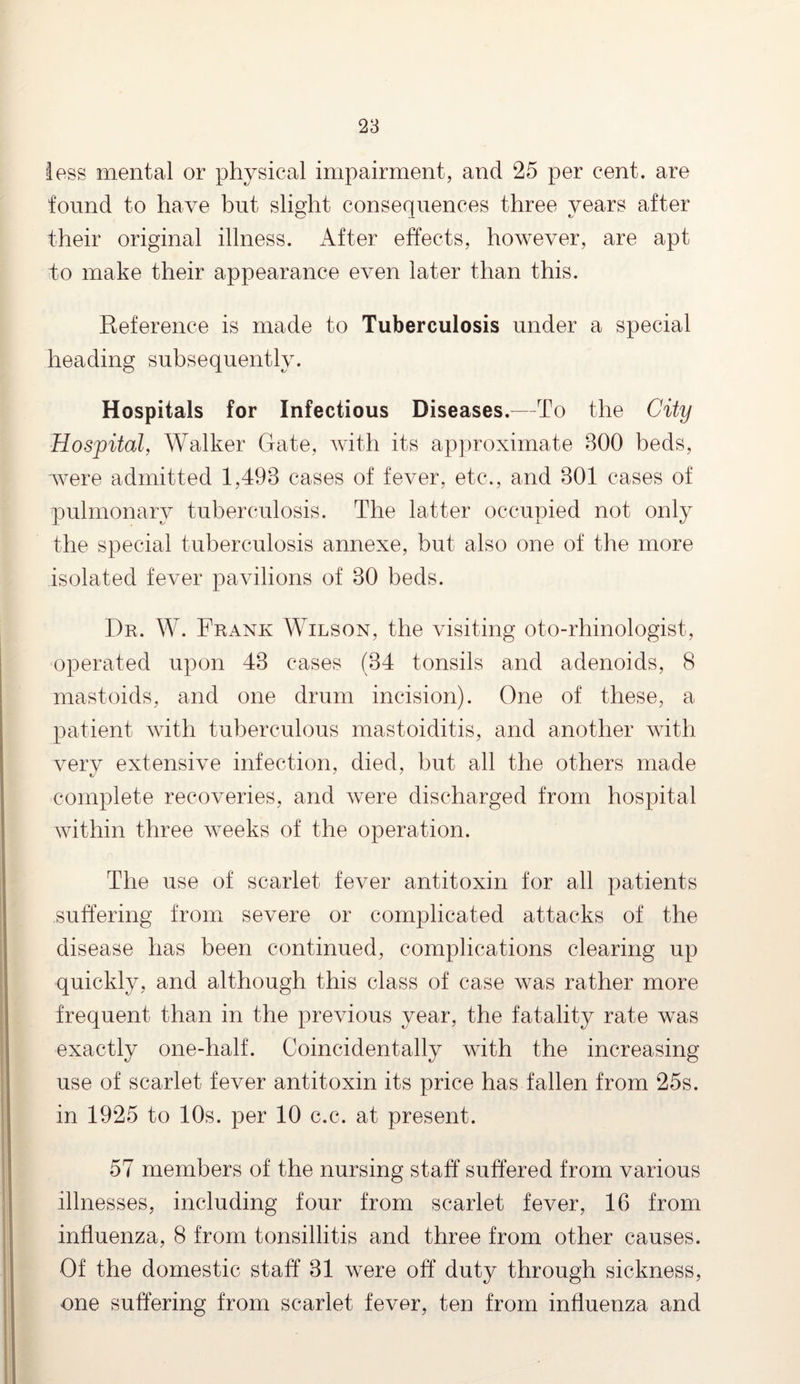 less mental or physical impairment, and 25 per cent, are found to have but slight consequences three years after their original illness. After effects, however, are apt to make their appearance even later than this. Reference is made to Tuberculosis under a special heading subsequently. Hospitals for Infectious Diseases.—To the City Hospital, Walker Gate, with its approximate 300 beds, were admitted 1,493 cases of fever, etc., and 301 cases of pulmonary tuberculosis. The latter occupied not only the special tuberculosis annexe, but also one of the more isolated fever pavilions of 30 beds. Dr. W. Frank Wilson, the visiting oto-rhinologist, operated upon 43 cases (34 tonsils and adenoids, 8 mastoids, and one drum incision). One of these, a patient with tuberculous mastoiditis, and another with very extensive infection, died, but all the others made complete recoveries, and were discharged from hospital within three weeks of the operation. The use of scarlet fever antitoxin for all patients suffering from severe or complicated attacks of the disease has been continued, complications clearing up quickly, and although this class of case was rather more frequent than in the previous year, the fatality rate was exactly one-half. Coincidentally with the increasing use of scarlet fever antitoxin its price has fallen from 25s. in 1925 to 10s. per 10 c.c. at present. 57 members of the nursing staff suffered from various illnesses, including four from scarlet fever, 16 from influenza, 8 from tonsillitis and three from other causes. Of the domestic staff 31 were off duty through sickness, one suffering from scarlet fever, ten from influenza and