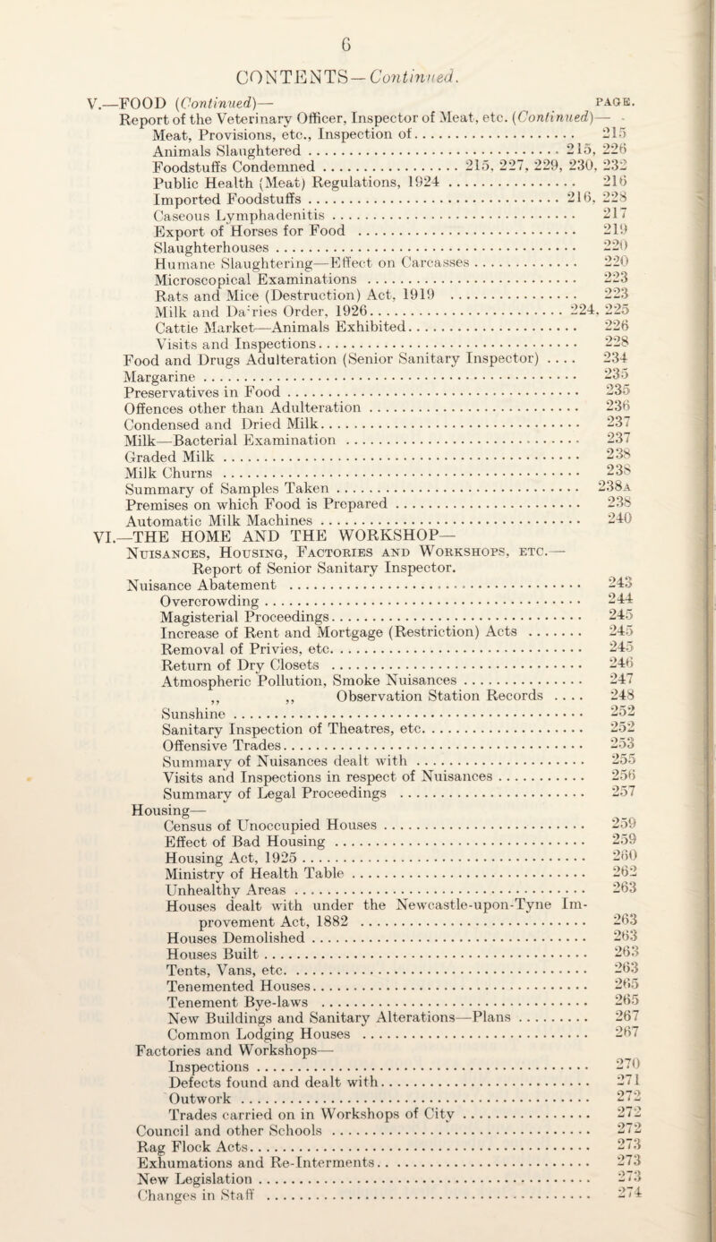 G CONTENTS— Continued. v — FOOD (Continued)— page. Report of the Veterinary Officer, Inspector of Meat, etc. (Continued)— Meat, Provisions, etc., Inspection of. 215 Animals Slaughtered.215, 226 Foodstuffs Condemned. 215, 227, 229, 230, 232 Public Health (Meat) Regulations, 1924 . 216 Imported Foodstuffs.216, 228 Caseous Lymphadenitis. 217 Export of Horses for Food . 219 Slaughterhouses. 220 Humane Slaughtering—Effect on Carcasses. 220 Microscopical Examinations . 223 Rats and Mice (Destruction) Act, 1919 223 Milk and Da;ries Order, 1926. 224, 225 Cattle Market—Animals Exhibited. 226 Visits and Inspections. Food and Drugs Adulteration (Senior Sanitary Inspector) .... Margarine. Preservatives in Food. Offences other than Adulteration. Condensed and Dried Milk. Milk—Bacterial Examination . Graded Milk. Milk Churns . Summary of Samples Taken. Premises on which Food is Prepared. Automatic Milk Machines. VI.—THE HOME AND THE WORKSHOP— Nuisances, Housing, Factories and Workshops, etc.— Report of Senior Sanitary Inspector. Nuisance Abatement ... Overcrowding. Magisterial Proceedings. Increase of Rent and Mortgage (Restriction) Acts . Removal of Privies, etc. Return of Dry Closets . Atmospheric Pollution, Smoke Nuisances. ,, ,, Observation Station Records .... Sunshine. Sanitary Inspection of Theatres, etc. Offensive Trades. Summary of Nuisances dealt with. Visits and Inspections in respect of Nuisances. Summary of Legal Proceedings . Housing— Census of Unoccupied Houses. Effect of Bad Housing . Housing Act, 1925 . Ministry of Health Table. Unhealthy Areas. Houses dealt with under the Newcastle-upon-Tyne Im¬ provement Act, 1882 . Houses Demolished. Houses Built. Tents, Vans, etc... • • Tenemented Houses. Tenement Bye-laws . New Buildings and Sanitary Alterations—Plans. Common Lodging Houses . Factories and Workshops—• Inspections. Defects found and dealt with. Outwork . Trades carried on in Workshops of City. Council and other Schools . Rag Flock Acts. Exhumations and Re-Interments. New Legislation. Changes in Staff . 228 234 235 235 236 237 237 238 238 238a 238 240 243 244 245 245 245 246 247 248 252 252 253 255 256 257 259 259 260 262 263 263 263 263 265 265 267 267 270 271 272 272 272 273 273 273 274