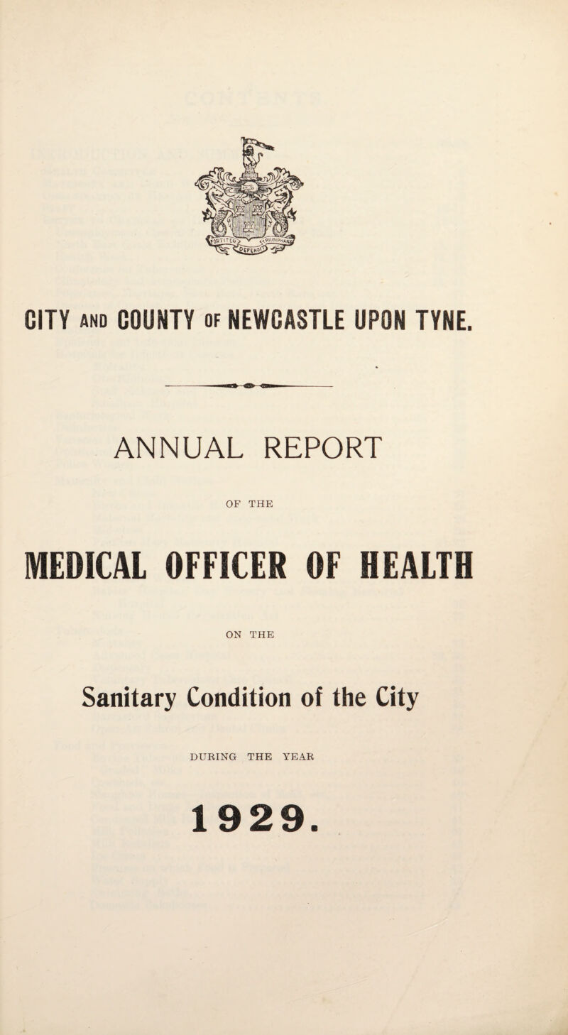 CITY AND COUNTY of NEWCASTLE UPON TYNE. ANNUAL REPORT OF THE MEDICAL OFFICER OF HEALTH ON THE Sanitary Condition of the City DURING THE YEAR 1929