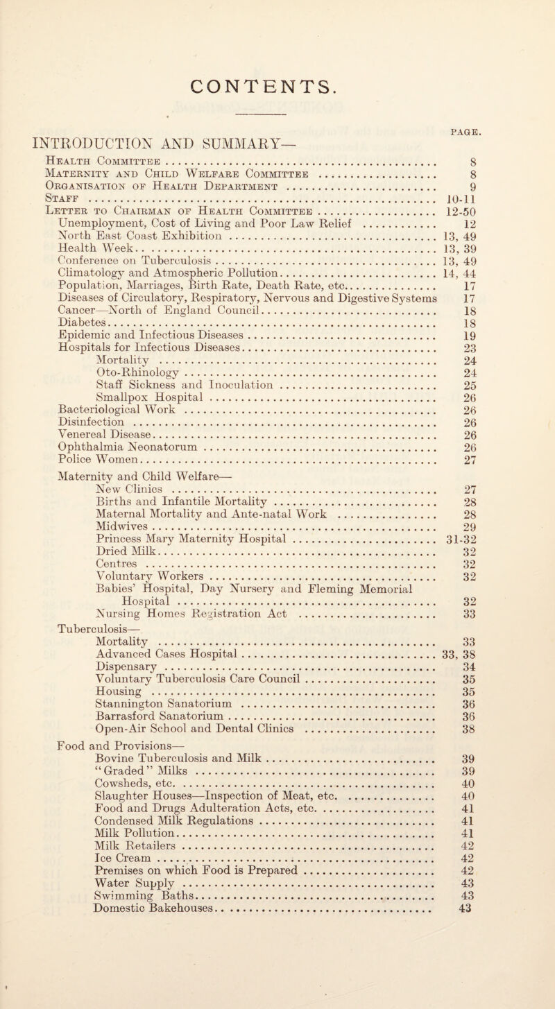 CONTENTS. PAGE. INTRODUCTION AND SUMMARY— Health Committee. 8 Maternity and Child Welfare Committee . 8 Organisation of Health Department . 9 Staff . JO-11 Letter to Chairman of Health Committee. 12-50 Unemployment, Cost of Living and Poor Law Relief . 12 North East Coast Exhibition. 13, 49 Health Week. 13, 39 Conference on Tuberculosis.13, 49 Climatology and Atmospheric Pollution. 14, 44 Population, Marriages, Birth Rate, Death Rate, etc. 17 Diseases of Circulatory, Respiratory, Nervous and Digestive Systems 17 Cancer—North of England Council. 18 Diabetes. 18 Epidemic and Infectious Diseases. 19 Hospitals for Infectious Diseases. 23 Mortality . 24 Oto-Rhinology. 24 Staff Sickness and Inoculation. 25 Smallpox Hospital. 26 Bacteriological Work . 26 Disinfection . 26 Venereal Disease. 26 Ophthalmia Neonatorum. 26 Police Women. 27 Maternity and Child Welfare— New Clinics . 27 Births and Infantile Mortality. 28 Maternal Mortality and Ante-natal Work . 28 Midwives. 29 Princess Mary Maternity Hospital. 31-32 Dried Milk. 32 Centres . 32 Voluntary Workers. 32 Babies’ Hospital, Day Nursery and Fleming Memorial Hospital . 32 Nursing Homes Registration Act . 33 Tuberculosis— Mortality . 33 Advanced Cases Hospital.33, 38 Dispensary . 34 Voluntary Tuberculosis Care Council. 35 Housing . 35 Stannington Sanatorium . 36 Barrasford Sanatorium. 36 Open-Air School and Dental Clinics . 38 Food and Provisions— Bovine Tuberculosis and Milk. 39 “Graded” Milks . 39 Cowsheds, etc. 40 Slaughter Houses—Inspection of Meat, etc. 40 Food and Drugs Adulteration Acts, etc. 41 Condensed Milk Regulations. 41 Milk Pollution. 41 Milk Retailers... 42 Ice Cream.. 42 Premises on which Food is Prepared. 42 Water Supply . 43 Swimming Baths. 43 Domestic Bakehouses. 43