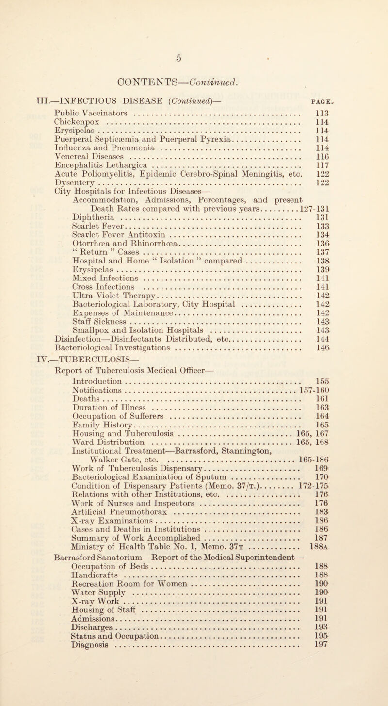 CONTENTS—Continued. III, —INFECTIOUS DISEASE (Continued)— page. Public Vaccinators . 113 Chickenpox . 114 Erysipelas. 114 Puerperal Septicaemia and Puerperal Pyrexia. 114 Influenza and Pneumonia . 114 Venereal Diseases . 116 Encephalitis Lethargica. 117 Acute Poliomyelitis, Epidemic Cerebro-Spinal Meningitis, etc. 122 Dysentery. 122 City Hospitals for Infectious Diseases-—- Accommodation, Admissions, Percentages, and present Death Rates compared with previous years.127-131 Diphtheria . 131 Scarlet Fever. 133 Scarlet Fever Antitoxin. 134 Otorrhoea and Rhinorrhoea. 136 “ Return ” Cases. 137 Hospital and Home “ Isolation ” compared. 138 Erysipelas. 139 Mixed Infections . 141 Cross Infections . 141 Ultra Violet Therapy. 142 Bacteriological Laboratory, City Hospital . 142 Expenses of Maintenance. 142 Staff Sickness. 143- Smallpox and Isolation Hospitals . 143 Disinfection—Disinfectants Distributed, etc. 144 Bacteriological Investigations. 146 IV. —TUBERCULOSIS— Report of Tuberculosis Medical Officer— Introduction. 155 Notifications.157-160 Deaths. 161 Duration of Illness . 163 Occupation of Sufferers . 164 Family History. 165 Housing and Tuberculosis.165, 167 Ward Distribution .165, 168 Institutional Treatment—Barrasford, Stannington, Walker Gate, etc.165-186 Work of Tuberculosis Dispensary. 169 Bacteriological Examination of Sputum. 170 Condition of Dispensary Patients (Memo. 37/t.). 172-175 Relations with other Institutions, etc. 176 Work of Nurses and Inspectors . 176 Artificial Pneumothorax . 183 X-ray Examinations. 186 Cases and Deaths in Institutions. 186 Summary of Work Accomplished. 187 Ministry of Health Table No. 1, Memo. 37t . 188a Barrasford Sanatorium—Report of the Medical Superintendent— Occupation of Beds. 188 Handicrafts . 188 Recreation Room for Women. 190 Water Supply . 190 X-ray Work. 191 Housing of Staff . 191 Admissions. 191 Discharges. 193 Status and Occupation. 195 Diagnosis . 197