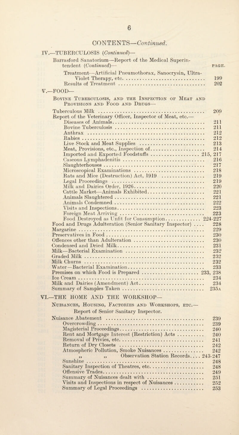 CONTENTS—Continued. IV. —TUBERCULOSIS {Continued)— Barrasforcl Sanatorium—Report of the Medical Superin¬ tendent (Continued)— page. Treatment—Artificial Pneumothorax, Sanocrysin, Ultra- Violet Therapy, etc. 199 Results of Treatment. 202 V. —FOOD— Bovine Tuberculosis, and the Inspection of Meat and Provisions and Food and Drugs— Tuberculous Milk . 209 Report of the Veterinary Officer, Inspector of Meat, etc.— Diseases of Animals. 211 Bovine Tuberculosis. 211 Anthrax . 212 Rabies. 212 Live Stock and Meat Supplies . 213 Meat, Provisions, etc., Inspection of. 214 Imported and Exported Foodstuffs.215, 217 Caseous Lymphadenitis. 216 Slaughterhouses. 217 Microscopical Examinations . 218 Rats and Mice (Destruction) Act, 1919 . 219 Legal Proceedings . 219 Milk and Dairies Order, 1926. 220 Cattle Market—Animals Exhibited. 221 Animals Slaughtered. 221 Animals Condemned ... 222 Visits and Inspections. 223 Foreign Meat Arriving. 223 Food Destroyed as Unfit for Consumption. 224-227 Food and Drugs Adulteration (Senior Sanitary Inspector) .... 228 Margarine. 229 Preservatives in Food. 230 Offences other than Adulteration. 230 Condensed and Dried Milk. 231 Milk—Bacterial Examination . 232 Graded Milk. 232 Milk Churns . 232 Water—Bacterial Examination. 233 Premises on which Food is Prepared. 233, 238 Ice Cream. 234 Milk and Dairies (Amendment) Act. 234 Summary of Samples Taken. 235a VI. —THE HOME AND THE WORKSHOP— Nuisances, Housing, Factories and Workshops, etc.— Report of Senior Sanitary Inspector. Nuisance Abatement . 239 Overcrowding. 239 Magisterial Proceedings. 240 Rent and Mortgage Interest (Restriction) Acts. 240 Removal of Privies, etc. 241 Return of Dry Closets . 242 Atmospheric Pollution, Smoke Nuisances. 242 ,, ,, Observation Station Records.. .. 243-247 Sunshine. 248 Sanitary Inspection of Theatres, etc. 248 Offensive Trades. 249 Summary of Nuisances dealt with. 251 Visits and Inspections in respect of Nuisances. 252 Summary of Legal Proceedings . 253