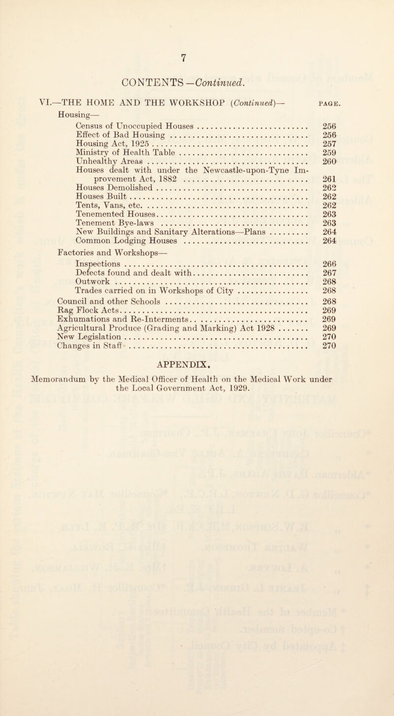 CONTENTS — Continued. VI.—THE HOME AND THE WORKSHOP (Continued)— page. Housing— Census of Unoccupied Houses. 256 Effect of Bad Housing. 256 Housing Act, 1925 . 257 Ministry of Health Table. 259 Unhealthy Areas. 260 Houses dealt with under the Newcastle-upon-Tyne Im¬ provement Act, 1882 . 261 Houses Demolished. 262 Houses Built. 262 Tents, Vans, etc. 262 Tenemented Houses. 263 Tenement Bye-laws . 263 New Buildings and Sanitary Alterations—Plans. 264 Common Lodging Houses . 264 Factories and Workshops— Inspections. 266 Defects found and dealt with. 267 Outwork . 268 Trades carried on in Workshops of City. 268 Council and other Schools . 268 Rag Flock Acts. 269 Exhumations and Re-Interments. 269 Agricultural Produce (Grading and Marking) Act 1928 . 269 New Legislation. 270 Changes in Staff . 270 APPENDIX. Memorandum by the Medical Officer of Health on the Medical Work under the Local Government Act, 1929.