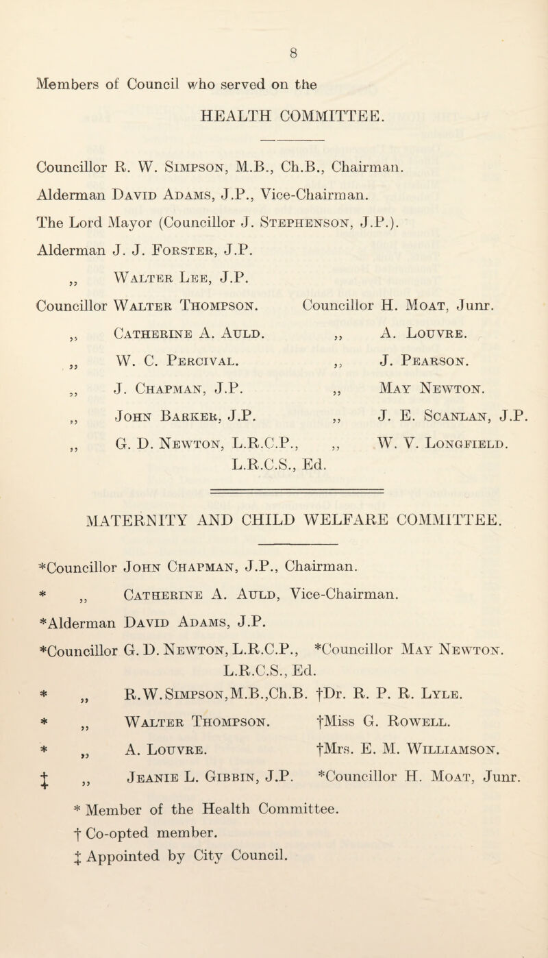 Members of Council who served on the HEALTH COMMITTEE. Councillor R. W. Simpson, M.B., Ch.B., Chairman. Alderman David Adams, J.P., Vice-Chairman. The Lord Mayor (Councillor J. Stephenson, J.P.). Alderman J. J. Forster, J.P. ,, Walter Lee, J.P. Councillor Walter Thompson. ,, Catherine A. Auld. „ W. C. Percival. ,, J. Chapman, J.P. „ John Barker, J.P. Councillor H. Moat, Junr. ,, A. Louvre. ,, J. Pearson. ,, May Newton. ,, J. E. Scanlan, J.P. ,, W. V. Longfield. G. D. Newton, L.R.C.P., L.R.C.S., Ed. MATERNITY AND CHILD WELFARE COMMITTEE. Councillor John Chapman, J.P., Chairman. * ,, Catherine A. Auld, Vice-Chairman. * Alderman David Adams, J.P. Councillor G. D. Newton, L.R.C.P., Councillor May Newton. L.R.C.S., Ed. * „ R.W. Simpson,M.B.,Ch.B. |Dr. R. P. R. Lyle. * ,, Walter Thompson. fMiss G. Rowell. * „ A. Louvre. fMrs* E. M. Williamson. J ,, Jeanie L. Gibbin, J.P. Councillor H. Moat, Junr. * Member of the Health Committee. *|* Co-opted member. X Appointed by City Council.