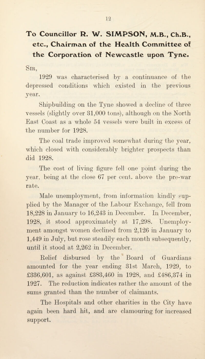 To Councillor R. W. SIMPSON, M.B., Ch.B., etc., Chairman of the Health Committee of the Corporation of Newcastle upon Tyne. Sir, 1929 was characterised by a continuance of the depressed conditions which existed in the previous year. Shipbuilding on the Tyne showed a decline of three vessels (slightly over 31,000 tons), although on the North East Coast as a whole 54 vessels were built in excess of the number for 1928. The coal trade improved somewhat during the year, which closed with considerably brighter prospects than did 1928. The cost of living figure fell one point during the year, being at the close 67 per cent, above the pre-war rate. Male unemployment, from information kindly sup¬ plied by the Manager of the Labour Exchange, fell from 18,228 in January to 16,243 in December. In December, 1928, it stood approximately at 17,298. Unemploy¬ ment amongst women declined from 2,126 in January to 1,449 in July, but rose steadily each month subsequently, until it stood at 2,262 in December. Belief disbursed by the Board of Guardians amounted for the year ending 31st March, 1929, to £336,601, as against £383,460 in 1928, and £486,374 in 1927. The reduction indicates rather the amount of the sums granted than the number of claimants. The Hospitals and other charities in the City have again been hard hit, and are clamouring for increased support.
