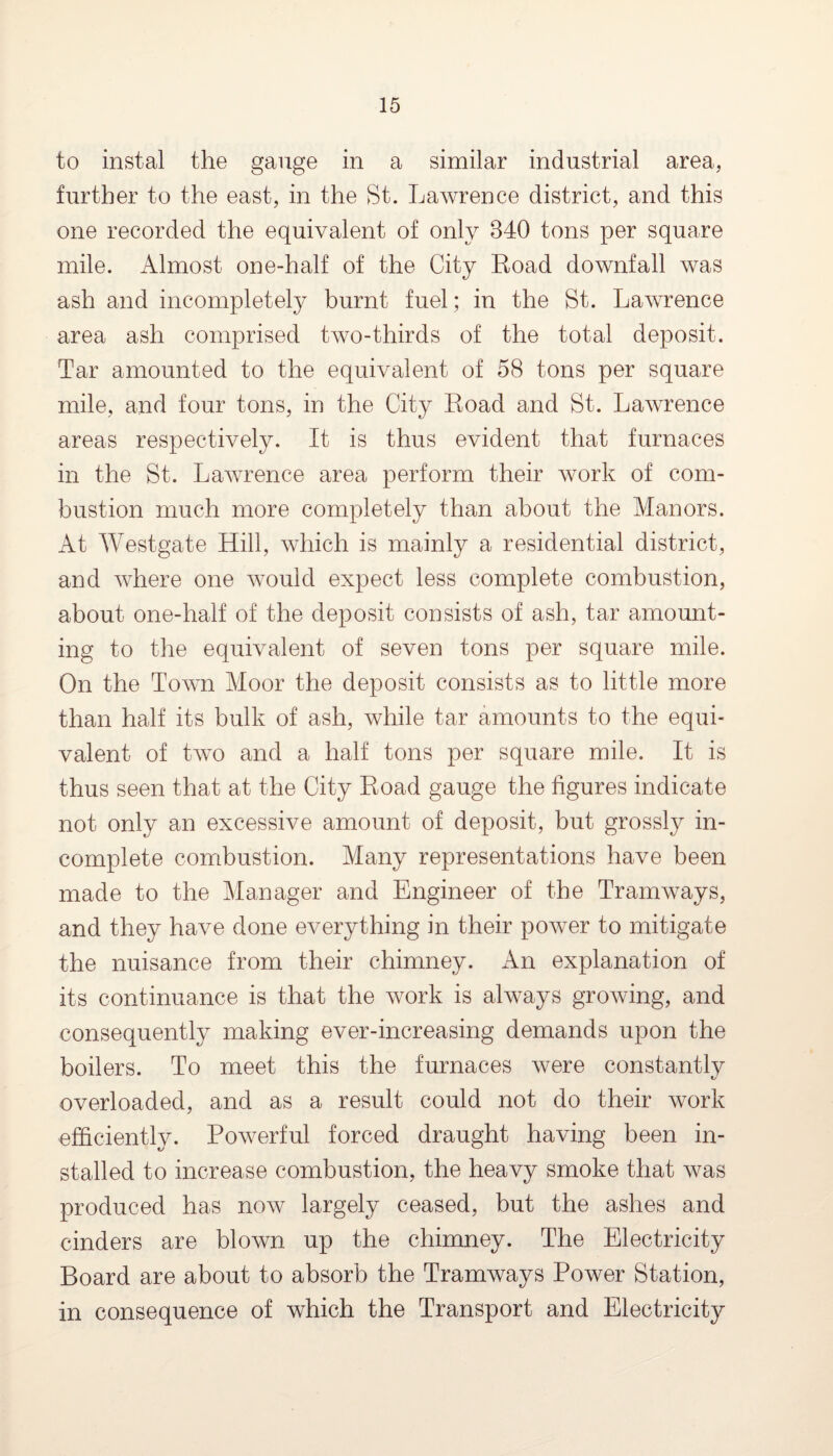 to instal the gauge in a similar industrial area, further to the east, in the St. Lawrence district, and this one recorded the equivalent of only 340 tons per square mile. Almost one-half of the City Road downfall was ash and incompletely burnt fuel; in the St. Lawrence area ash comprised two-thirds of the total deposit. Tar amounted to the equivalent of 58 tons per square mile, and four tons, in the City Road and St. Lawrence areas respectively. It is thus evident that furnaces in the St. Lawrence area perform their work of com¬ bustion much more completely than about the Manors. At Westgate Hill, which is mainly a residential district, and where one would expect less complete combustion, about one-half of the deposit consists of ash, tar amount¬ ing to the equivalent of seven tons per square mile. On the Town Moor the deposit consists as to little more than half its bulk of ash, while tar amounts to the equi¬ valent of two and a half tons per square mile. It is thus seen that at the City Road gauge the figures indicate not only an excessive amount of deposit, but grossly in¬ complete combustion. Many representations have been made to the Manager and Engineer of the Tramways, and they have done everything in their power to mitigate the nuisance from their chimney. An explanation of its continuance is that the work is always growing, and consequently making ever-increasing demands upon the boilers. To meet this the furnaces were constantly overloaded, and as a result could not do their work efficiently. Powerful forced draught having been in¬ stalled to increase combustion, the heavy smoke that was produced has now largely ceased, but the ashes and cinders are blown up the chimney. The Electricity Board are about to absorb the Tramways Power Station, in consequence of which the Transport and Electricity