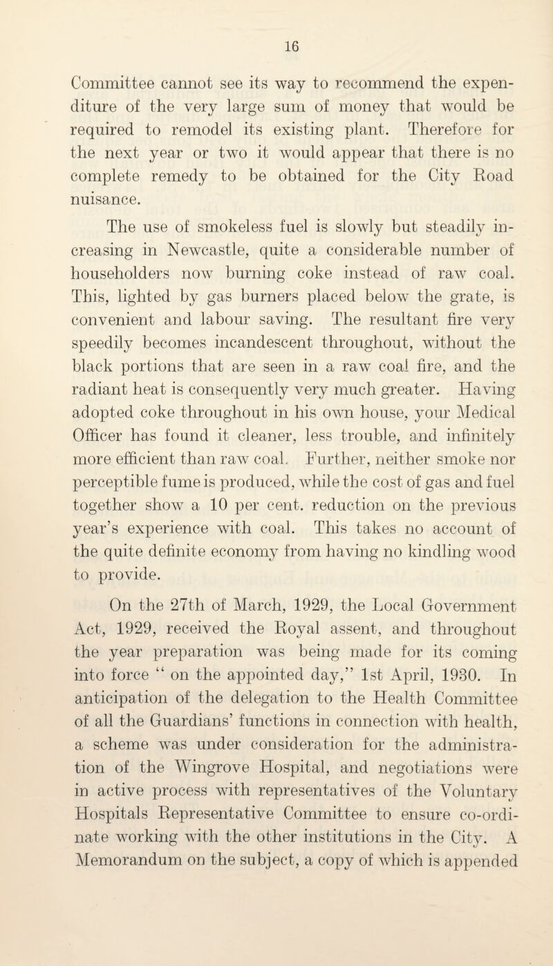 Committee cannot see its way to recommend the expen¬ diture of the very large sum of money that would be required to remodel its existing plant. Therefore for the next year or two it would appear that there is no complete remedy to be obtained for the City Eoad nuisance. The use of smokeless fuel is slowly but steadily in¬ creasing in Newcastle, quite a considerable number of householders now burning coke instead of raw coal. This, lighted by gas burners placed below the grate, is convenient and labour saving. The resultant fire very speedily becomes incandescent throughout, without the black portions that are seen in a raw coal fire, and the radiant heat is consequently very much greater. Having adopted coke throughout in his own house, your Medical Officer has found it cleaner, less trouble, and infinitely more efficient than raw coal. Further, neither smoke nor perceptible fume is produced, while the cost of gas and fuel together show a 10 per cent, reduction on the previous year’s experience with coal. This takes no account of the quite definite economy from having no kindling wood to provide. On the 27th of March, 1929, the Local Government Act, 1929, received the Eoyal assent, and throughout the year preparation was being made for its coming into force “ on the appointed day,” 1st April, 1930. In anticipation of the delegation to the Health Committee of all the Guardians’ functions in connection with health, a scheme was under consideration for the administra¬ tion of the Wingrove Hospital, and negotiations were in active process with representatives of the Voluntary Hospitals Eepresentative Committee to ensure co-ordi¬ nate working with the other institutions in the City. A Memorandum on the subject, a copy of which is appended