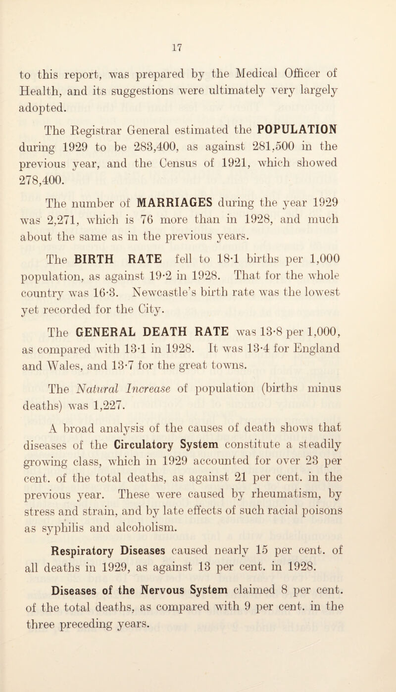 to this report, was prepared by the Medical Officer of Health, and its suggestions were ultimately very largely adopted. The Registrar General estimated the POPULATION during 1929 to be 288,400, as against 281,500 in the previous year, and the Census of 1921, which showed 278,400. The number of MARRIAGES during the year 1929 was 2,271, which is 76 more than in 1928, and much about the same as in the previous years. The BIRTH RATE fell to 18-1 births per 1,000 population, as against 19*2 in 1928. That for the whole country was 16-8. Newcastle’s birth rate was the lowest yet recorded for the City. The GENERAL DEATH RATE was 18-8 per 1,000, as compared with 18T in 1928. It was 18-4 for England and Wales, and 18-7 for the great towns. The Natural Increase of population (births minus deaths) was 1,227. A broad analysis of the causes of death shows that diseases of the Circulatory System constitute a steadily growing class, which in 1929 accounted for over 23 per cent, of the total deaths, as against 21 per cent, in the previous year. These were caused by rheumatism, by stress and strain, and by late effects of such racial poisons as syphilis and alcoholism. Respiratory Diseases caused nearly 15 per cent, of all deaths in 1929, as against 13 per cent, in 1928. Diseases of the Nervous System claimed 8 per cent, of the total deaths, as compared with 9 per cent, in the three preceding years.
