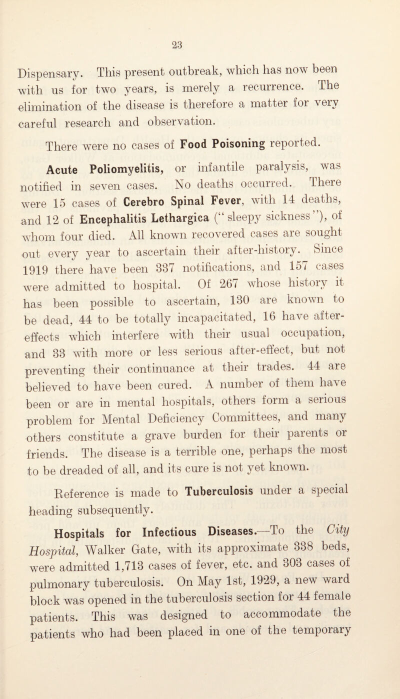 Dispensary. This present outbreak, which has now been with us for two years, is merely a recurrence. The elimination of the disease is therefore a matter for very careful research and observation. There were no cases of Food Poisoning reported. Acute Poliomyelitis, or infantile paralysis, was notified in seven cases. No deaths occurred. There were 15 cases of Cerebro Spinal Fever, with 14 deaths, and 12 of Encephalitis Lethargica (“sleepy sickness”), of whom four died. All known recovered cases are sought out every year to ascertain their after-history. Since 1919 there have been 337 notifications, and 157 cases were admitted to hospital. Of 267 whose history it has been possible to ascertain, 130 are known to be dead, 44 to be totally incapacitated, 16 have after¬ effects which interfere with their usual occupation, and 33 with more or less serious after-effect, but not preventing their continuance at their trades. 44 are believed to have been cured. A number of them have been or are in mental hospitals, others form a serious problem for Mental Deficiency Committees, and many others constitute a grave burden for their parents or friends. The disease is a terrible one, perhaps the most to be dreaded of all, and its cure is not yet known. Deference is made to Tuberculosis under a special heading subsequently. Hospitals for Infectious Diseases.—To the City Hospital, Walker Gate, with its approximate 338 beds, were admitted 1,713 cases of fever, etc. and 303 cases of pulmonary tuberculosis. On May 1st, 1929, a new ward block was opened in the tuberculosis section for 44 female patients. This was designed to accommodate the patients who had been placed in one of the temporary