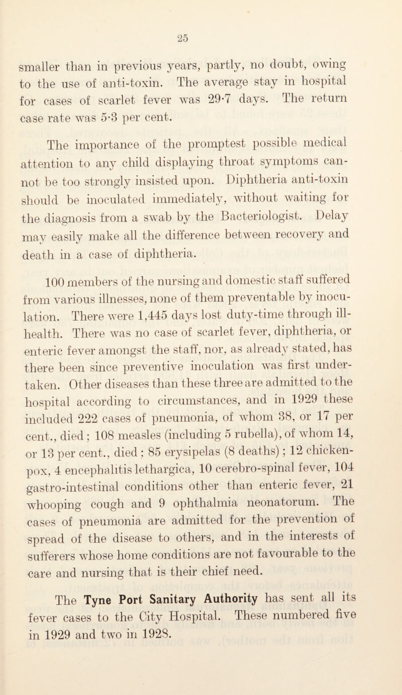 smaller than in previous years, partly, no doubt, owing to the use of anti-toxin. The average stay in hospital for cases of scarlet fever was 29-7 days. The return case rate was 5-8 per cent. The importance of the promptest possible medical attention to any child displaying throat symptoms can¬ not be too strongly insisted upon. Diphtheria anti-toxin should be inoculated immediately, without waiting for the diagnosis from a swab by the Bacteriologist. Delay may easily make all the difference between recovery and death in a case of diphtheria. 100 members of the nursing and domestic staff suffered from various illnesses, none of them preventable by inocu¬ lation. There were 1,445 days lost duty-time through ill- health. There was no case of scarlet fever, diphtheria, or enteric fever amongst the staff, nor, as already stated, has there been since preventive inoculation was first under¬ taken. Other diseases than these three are admitted to the hospital according to circumstances, and in 1929 these included 222 cases of pneumonia, of whom 88, or 17 per cent., died ; 108 measles (including 5 rubella), of whom 14, or 18 per cent., died ; 85 erysipelas (8 deaths); 12 chicken- pox, 4 encephalitis lethargica, 10 cerebro-spinal fever, 104 gastro-intestinal conditions other than enteric fever, 21 whooping cough and 9 ophthalmia neonatorum. The cases of pneumonia are admitted for the prevention of spread of the disease to others, and in the interests of sufferers whose home conditions are not favourable to the care and nursing that is their chief need. The Tyne Port Sanitary Authority has sent all its fever cases to the City Hospital. These numbered five in 1929 and two in 1928.