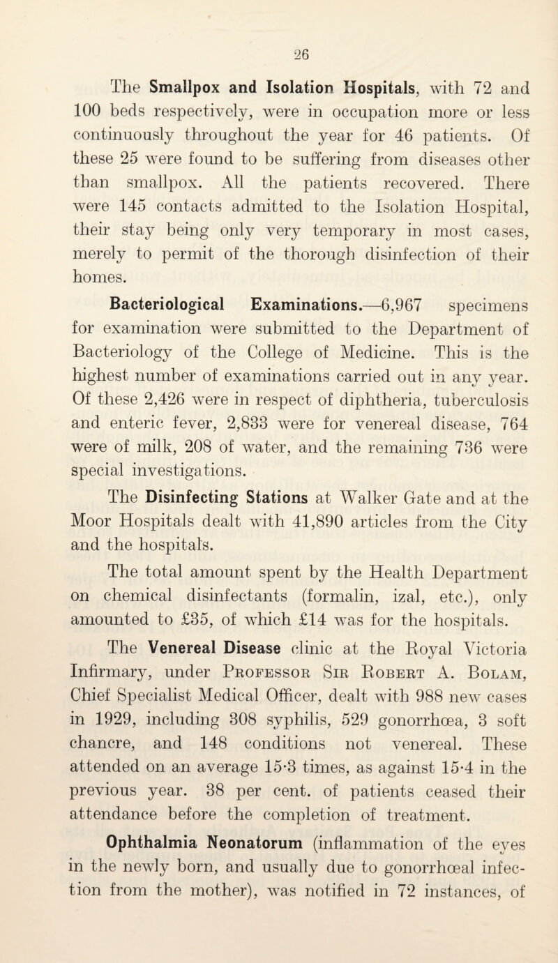 The Smallpox and Isolation Hospitals, with 72 and 100 beds respectively, were in occupation more or less continuously throughout the year for 46 patients. Of these 25 were found to be suffering from diseases other than smallpox. All the patients recovered. There were 145 contacts admitted to the Isolation Hospital, their stay being only very temporary in most cases, merely to permit of the thorough disinfection of their homes. Bacteriological Examinations.—6,967 specimens for examination were submitted to the Department of Bacteriology of the College of Medicine. This is the highest number of examinations carried out in any year. Of these 2,426 were in respect of diphtheria, tuberculosis and enteric fever, 2,833 were for venereal disease, 764 were of milk, 208 of water, and the remaining 736 were special investigations. The Disinfecting Stations at Walker Gate and at the Moor Hospitals dealt with 41,890 articles from the City and the hospitals. The total amount spent by the Health Department on chemical disinfectants (formalin, izal, etc.), only amounted to £35, of which £14 was for the hospitals. The Venereal Disease clinic at the Royal Victoria Infirmary, under Professor Sir Robert A. Bolam, Chief Specialist Medical Officer, dealt with 988 new cases in 1929, including 308 syphilis, 529 gonorrhoea, 3 soft chancre, and 148 conditions not venereal. These attended on an average 15*3 times, as against 15-4 in the previous year. 38 per cent, of patients ceased their attendance before the completion of treatment. Ophthalmia Neonatorum (inflammation of the eyes in the newly born, and usually due to gonorrhoeal infec¬ tion from the mother), was notified in 72 instances, of