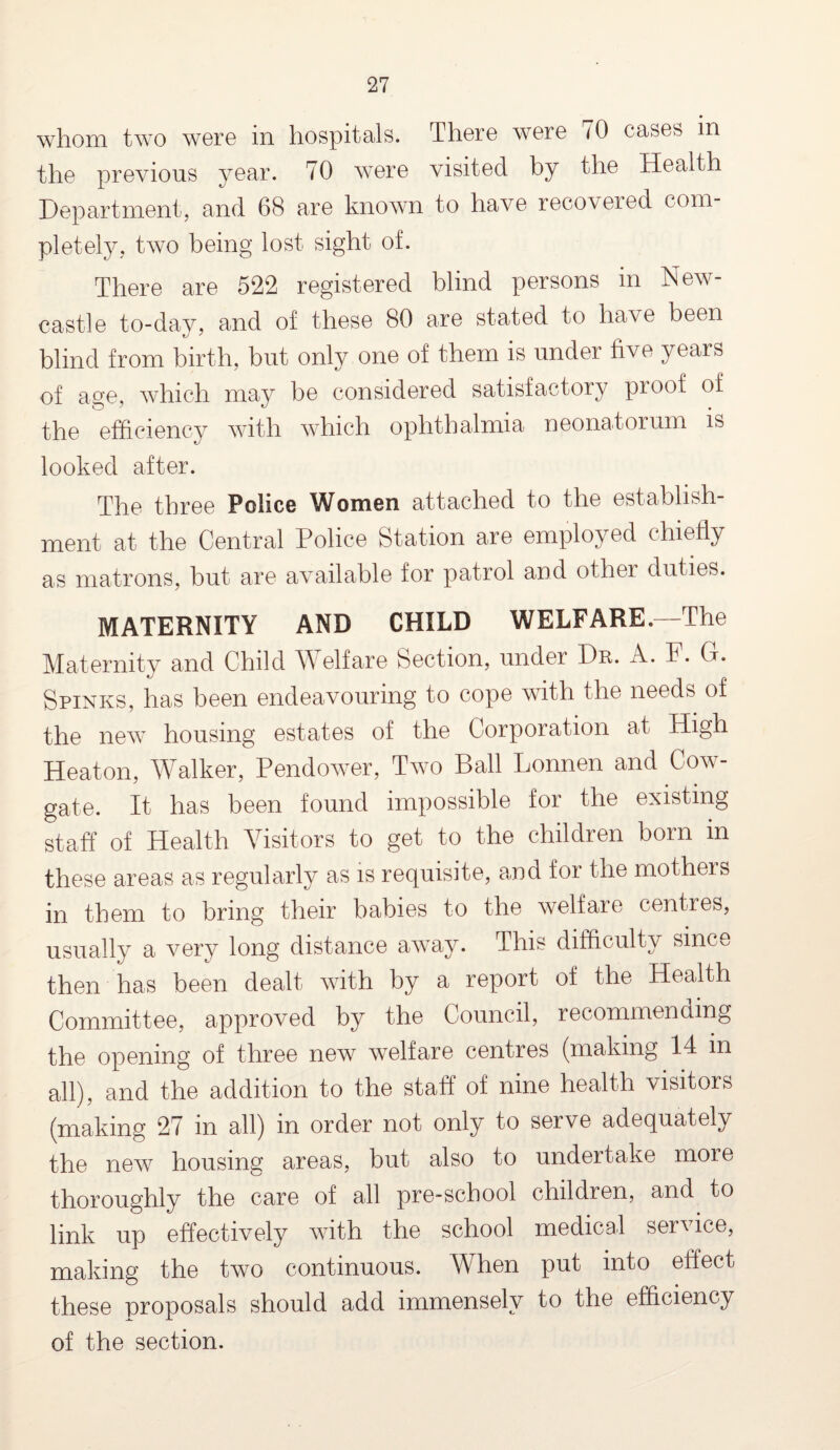 whom two were in hospitals. There were <0 cases in the previous year. 70 were visited by the Health Department, and 68 are known to have recovered com pletely, two being lost sight of. There are 522 registered blind persons in New¬ castle to-day, and of these 80 are stated to have been blind from birth, but only one of them is under five years of age, which may be considered satisfactory pi oof of the efficiency with which ophthalmia neonatorum is looked after. The three Police Women attached to the establish¬ ment at the Central Police Station are employed chiefly as matrons, but are available for patrol and other duties. MATERNITY AND CHILD WELFARE.—The Maternity and Child Welfare Section, under Dr. A. F. G. Spinks, has been endeavouring to cope with the needs of the new housing estates of the Corporation at High Heaton, Walker, Pendower, Two Ball Lonnen and Cow- gate. It has been found impossible for the existing staff of Health Visitors to get to the children born in these areas as regularly as is requisite, and for the mothers in them to bring their babies to the welfare centres, usually a very long distance away. This difficulty since then has been dealt with by a report of the Health Committee, approved by the Council, recommending the opening of three new welfare centres (making 14 in all), and the addition to the staff of nine health visitors (making 27 in all) in order not only to serve adequately the new housing areas, but also to undertake more thoroughly the care of all pre-school children, and to link up effectively with the school medical service, making the two continuous. When put into effect these proposals should add immensely to the efficiency of the section.