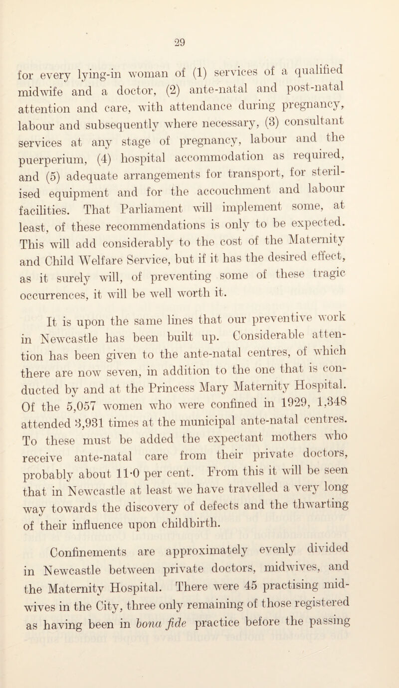 for evory lying-m woman of (1) services of a qualified midwife and a doctor, (2) ante-natal and post-natal attention and care, with attendance during pregnancy, labour and subsequently where necessary, (3) consultant services at any stage of pregnancy, labour and. the puerperium, (4) hospital accommodation as lequned, and (5) adequate arrangements for transport, for steril¬ ised equipment and for the accouchment and labour facilities. That Parliament will implement some, at least, of these recommendations is only to be expected. This will add considerably to the cost of the Maternity and Child Welfare Service, but if it has the desired effect, as it surely will, of preventing some of these tragic occurrences, it will be well worth it. It is upon the same lines that our preventive work in Newcastle has been built up. Considerable atten¬ tion has been given to the ante-natal centres, of which there are now seven, in addition to the one that is con¬ ducted by and at the Princess Mary Maternity Hospital. Of the 5,057 women who were confined in 1929, 1,848 attended 8,981 times at the municipal ante-natal centres. To these must be added the expectant mothers who receive ante-natal care from their private doctors, probably about 11-0 per cent. From this it will be seen that in Newcastle at least we have travelled a very long way towards the discovery of defects and the thwarting of their influence upon childbirth. Confinements are approximately evenly divided in Newcastle between private doctors, midwives, and the Maternity Hospital. There were 45 practising mid¬ wives in the City, three only remaining of those registered as having been in bona fids practice before the passing