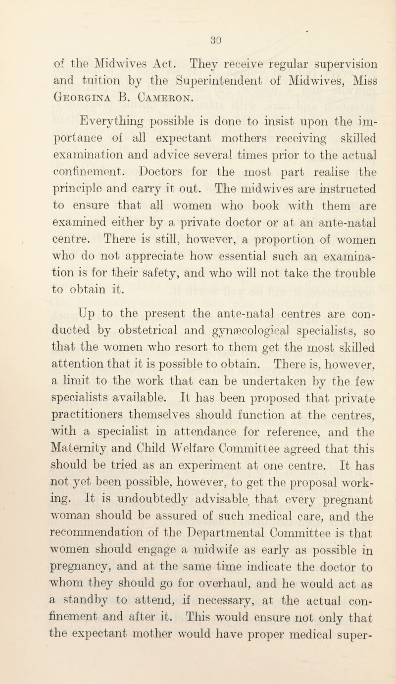 of the Midwives Act. They receive regular supervision and tuition by the Superintendent of Midwives, Miss Georgina B. Cameron. Everything possible is done to insist upon the im¬ portance of all expectant mothers receiving skilled examination and advice several times prior to the actual confinement. Doctors for the most part realise the principle and carry it out. The midwives are instructed to ensure that all women who book with them are examined either by a private doctor or at an ante-natal centre. There is still, however, a proportion of women who do not appreciate how essential such an examina¬ tion is for their safety, and who will not take the trouble to obtain it. Up to the present the ante-natal centres are con¬ ducted by obstetrical and gynaecological specialists, so that the women who resort to them get the most skilled attention that it is possible to obtain. There is, however, a limit to the work that can be undertaken by the few specialists available. It has been proposed that private practitioners themselves should function at the centres, with a specialist in attendance for reference, and the Maternity and Child Welfare Committee agreed that this should be tried as an experiment at one centre. It has not yet been possible, however, to get the proposal work¬ ing. It is undoubtedly advisable that every pregnant woman should be assured of such medical care, and the recommendation of the Departmental Committee is that women should engage a midwife as early as possible in pregnancy, and at the same time indicate the doctor to whom they should go for overhaul, and he would act as a standby to attend, if necessary, at the actual con¬ finement and after it. This would ensure not only that the expectant mother would have proper medical super-