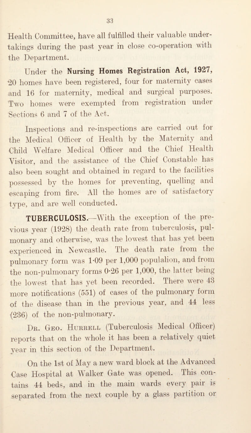 Health Committee, have all fulfilled their valuable under¬ takings during the past year in close co-operation with the Department. Under the Nursing Homes Registration Act, 1927, 20 homes have been registered, four for maternity cases and 16 for maternity, medical and surgical purposes. Two homes were exempted from registration under Sections 6 and 7 of the Act. Inspections and re-inspections are carried out for the Medical Officer of Health by the Maternity and Child Welfare Medical Officer and the Chief Health Visitor, and the assistance of the Chief Constable has also been sought and obtained in regard to the facilities possessed by the homes for preventing, quelling and escaping from fire. All the homes are of satisfactory type, and are well conducted. TUBERCULOSIS.—With the exception of the pre¬ vious year (1928) the death rate from tuberculosis, pul¬ monary and otherwise, was the lowest that has yet been experienced in Newcastle. The death rate from the pulmonary form was 1*09 per 1,000 populalion, and from the non-pulmonary forms 0-26 per 1,000, the latter being the lowest that has yet been recorded. There were 48 more notifications (551) of cases of the pulmonary form of the disease than in the previous year, and 44 less (236) of the non-pul monary. Dr. Geo. Hurrell (Tuberculosis Medical Officer) reports that on the whole it has been a relatively quiet year in this section of the Department. On the 1st of May a new ward block at the Advanced Case Hospital at Walker Gate was opened. This con¬ tains 44 beds, and in the main wards every pair is separated from the next couple by a glass partition or