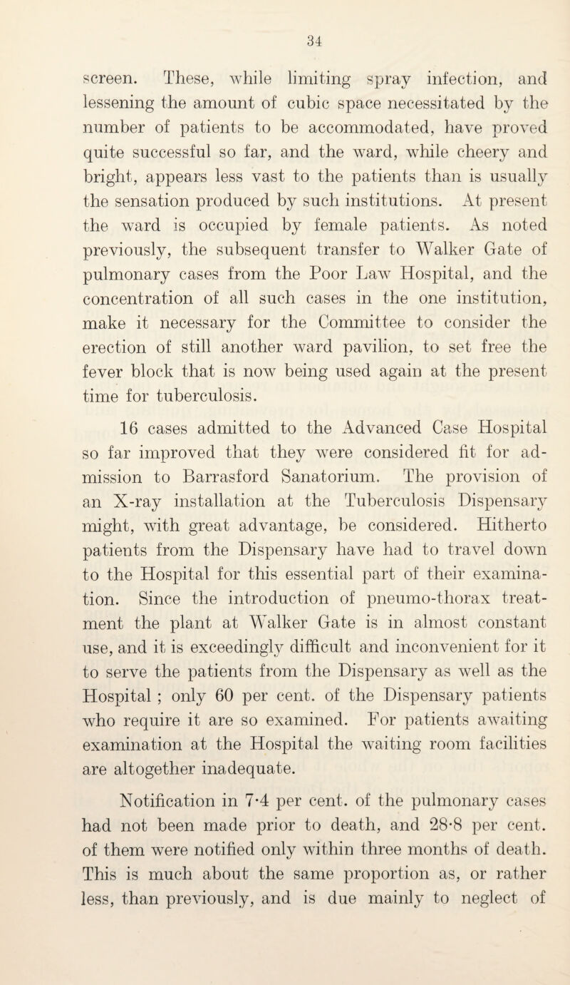 screen. These, while limiting spray infection, and lessening the amount of cubic space necessitated by the number of patients to be accommodated, have proved quite successful so far, and the ward, while cheery and bright, appears less vast to the patients than is usually the sensation produced by such institutions. At present the ward is occupied by female patients. As noted previously, the subsequent transfer to Walker Gate of pulmonary cases from the Poor Law Hospital, and the concentration of all such cases in the one institution, make it necessary for the Committee to consider the erection of still another ward pavilion, to set free the fever block that is now being used again at the present time for tuberculosis. 16 cases admitted to the Advanced Case Hospital so far improved that they were considered fit for ad¬ mission to Barrasford Sanatorium. The provision of an X-ray installation at the Tuberculosis Dispensary might, with great advantage, be considered. Hitherto patients from the Dispensary have had to travel down to the Hospital for this essential part of their examina¬ tion. Since the introduction of pneumo-thorax treat¬ ment the plant at Walker Gate is in almost constant use, and it is exceedingly difficult and inconvenient for it to serve the patients from the Dispensary as well as the Hospital ; only 60 per cent, of the Dispensary patients who require it are so examined. For patients awaiting examination at the Hospital the waiting room facilities are altogether inadequate. Notification in 7-4 per cent, of the pulmonary cases had not been made prior to death, and 28*8 per cent, of them were notified only within three months of death. This is much about the same proportion as, or rather less, than previously, and is due mainly to neglect of