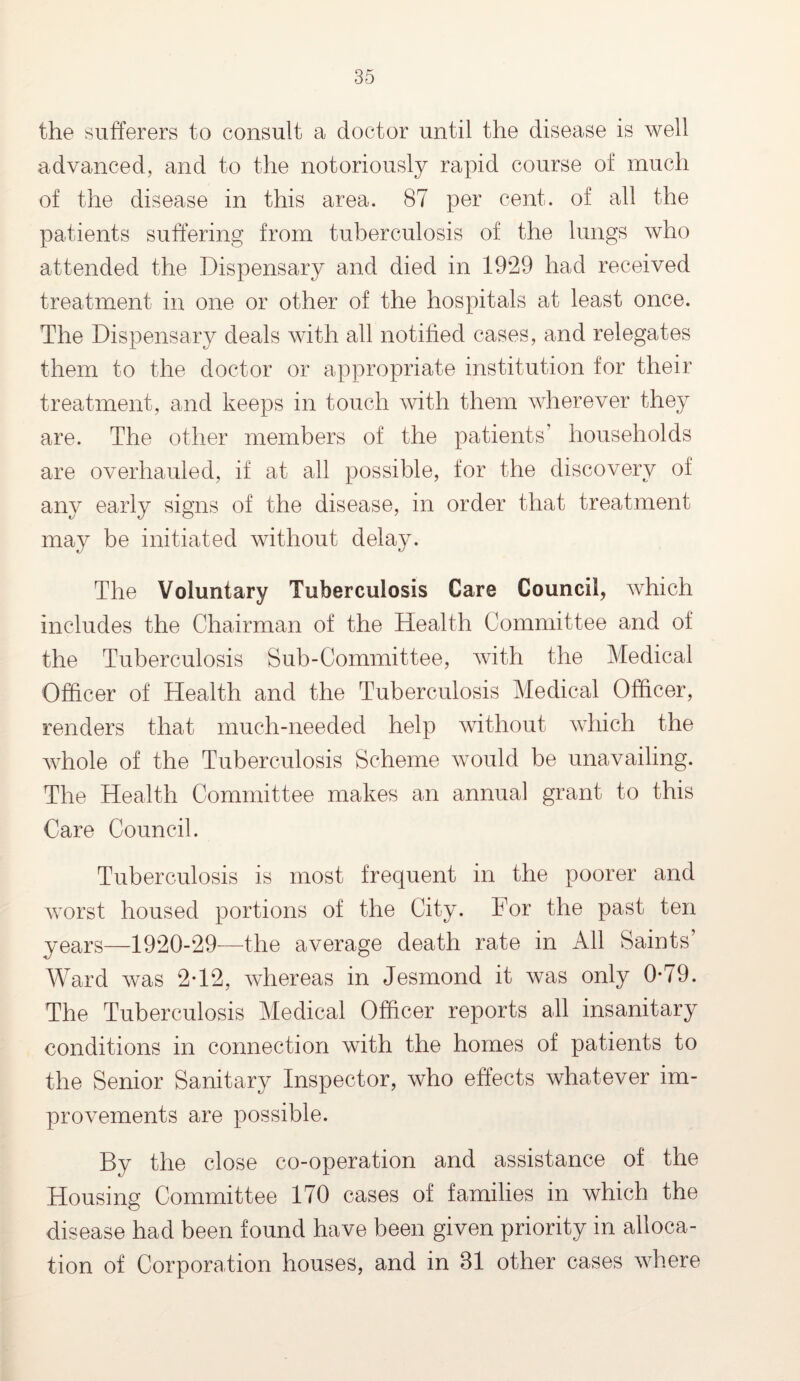 the sufferers to consult a doctor until the disease is well advanced, and to the notoriously rapid course of much of the disease in this area. 87 per cent, of all the patients suffering from tuberculosis of the lungs who attended the Dispensary and died in 1929 had received treatment in one or other of the hospitals at least once. The Dispensary deals with all notified cases, and relegates them to the doctor or appropriate institution for their treatment, and keeps in touch with them wherever they are. The other members of the patients households are overhauled, if at all possible, for the discovery of any early signs of the disease, in order that treatment may be initiated without delay. The Voluntary Tuberculosis Care Council, which includes the Chairman of the Health Committee and of the Tuberculosis Sub-Committee, with the Medical Officer of Health and the Tuberculosis Medical Officer, renders that much-needed help without which the whole of the Tuberculosis Scheme would be unavailing. The Health Committee makes an annual grant to this Care Council. Tuberculosis is most frequent in the poorer and worst housed portions of the City. For the past ten years—1920-29—the average death rate in All Saints’ Ward was 2-12, whereas in Jesmond it was only 0*79. The Tuberculosis Medical Officer reports all insanitary conditions in connection with the homes of patients to the Senior Sanitary Inspector, who effects whatever im¬ provements are possible. By the close co-operation and assistance of the Housing Committee 170 cases of families in which the disease had been found have been given priority in alloca¬ tion of Corporation houses, and in 81 other cases where
