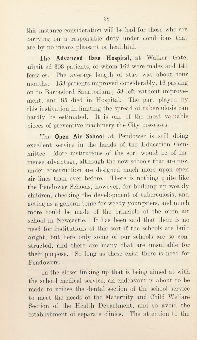 this instance consideration will be had for those who are carrying on a responsible duty under conditions that are by no means pleasant or healthful. The Advanced Case Hospital, at Walker Gate, admitted 803 patients, of whom 162 were males and 141 females. The average length of stay was about four months. 153 patients improved considerably, 16 passing on to Barrasford Sanatorium ; 53 left without improve¬ ment, and 85 died in Hospital. The part played by this institution in limiting the spread of tuberculosis can hardly be estimated. It is one of the most valuable pieces of preventive machinery the City possesses. The Open Air School at Pendower is still doing excellent service in the hands of the Education Com¬ mittee. More institutions of the sort would be of im¬ mense advantage, although the new schools that are now under construction are designed much more upon open air lines than ever before. There is nothing quite like the Pendower Schools, however, for building up weakly children, checking the development of tuberculosis, and acting as a general tonic for weedy youngsters, and much more could be made of the principle of the open air school in Newcastle. It has been said that there is no need for institutions of this sort if the schools are built aright, but here only some of our schools are so con¬ structed, and there are many that are unsuitable for their purpose. So long as these exist there is need for Pendowers. In the closer linking up that is being aimed at with the school medical service, an endeavour is about to be made to utilise the dental section of the school service to meet the needs of the Maternity and Child Welfare Section of the Health Department, and so avoid the establishment of separate clinics. The attention to the