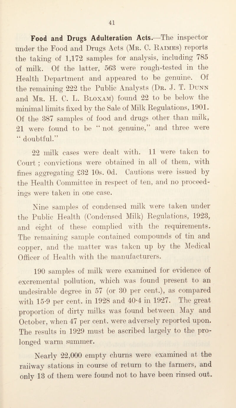 Food and Drugs Adulteration Acts.—The inspector under the Food and Drugs Acts (Mr. C. Eaimes) reports the taking of 1,172 samples for analysis, including 785 of milk. Of the latter, 568 were rough-tested in the Health Department and appeared to be genuine. Of the remaining 222 the Public Analysts (Dr. J. T. Dunn and Mr. H. C. L. Bloxam) found 22 to be below the minimal limits fixed by the Sale of Milk Regulations, 1901. Of the 887 samples of food and drugs other than milk, 21 were found to be “ not genuine,” and three were “ doubtful.” 22 milk cases were dealt with. 11 were taken to Court ; convictions were obtained in all of them, with fines aggregating £82 10s. Od. Cautions were issued by the Health Committee in respect of ten, and no proceed¬ ings were taken in one case. Nine samples of condensed milk were taken under the Public Health (Condensed Milk) Regulations, 1928, and eight of these complied with the requirements. The remaining sample contained compounds of tin and copper, and the matter was taken up by the Medical Officer of Health with the manufacturers. 190 samples of milk were examined for evidence of excremental pollution, which was found present to an undesirable degree in 57 (or 80 per cent.), as compared with 15-9 per cent, in 1928 and 40*4 in 1927. The great proportion of dirty milks was found between May and October, when 47 per cent, were adversely reported upon. The results in 1929 must be ascribed largely to the pro¬ longed warm summer. Nearly 22,000 empty churns were examined at the raiiwav stations in course of return to the farmers, and only 13 of them were found not to have been rinsed out.