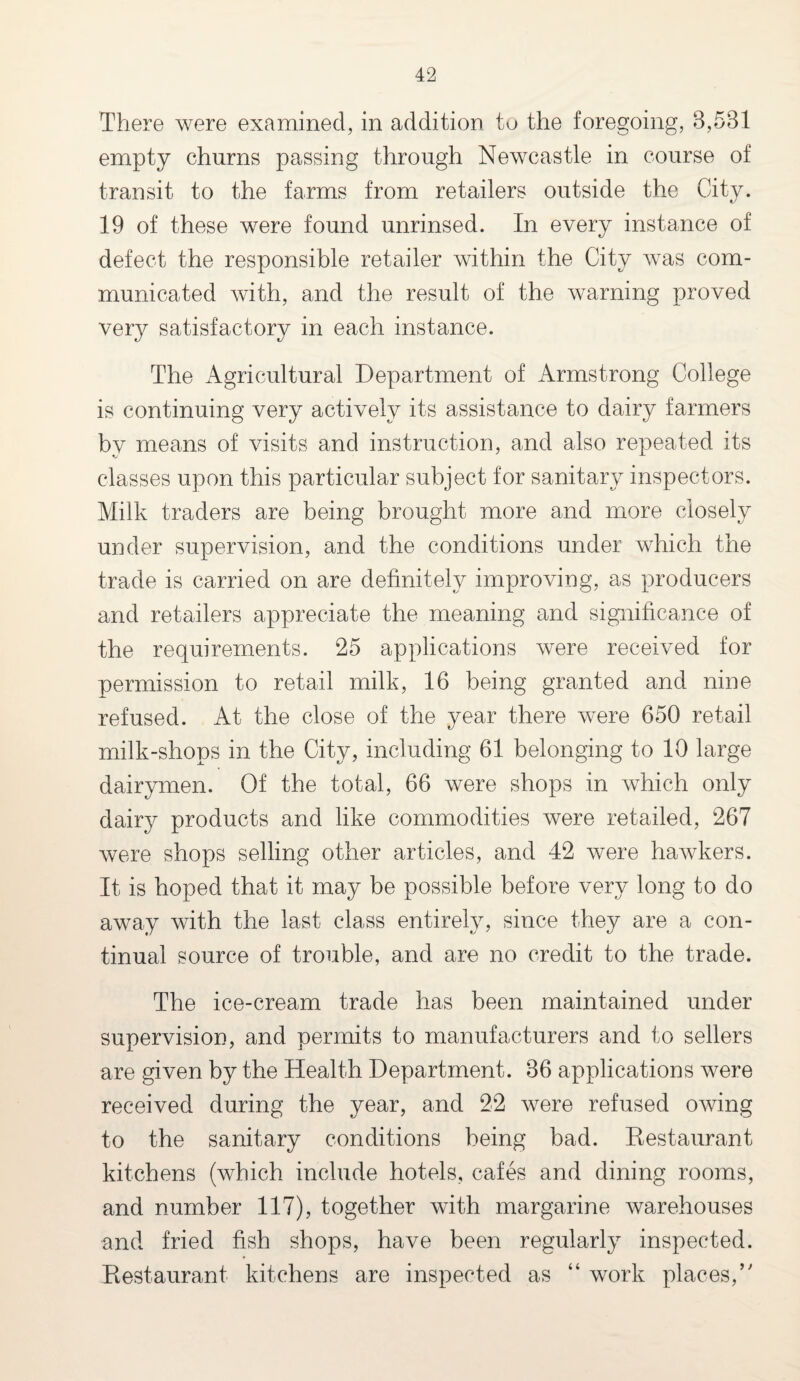 There were examined, in addition to the foregoing, 8,581 empty churns passing through Newcastle in course of transit to the farms from retailers outside the City. 19 of these were found unrinsed. In every instance of defect the responsible retailer within the City was com¬ municated with, and the result of the warning proved very satisfactory in each instance. The Agricultural Department of Armstrong College is continuing very actively its assistance to dairy farmers by means of visits and instruction, and also repeated its classes upon this particular subject for sanitary inspectors. Milk traders are being brought more and more closely under supervision, and the conditions under which the trade is carried on are definitely improving, as producers and retailers appreciate the meaning and significance of the requirements. 25 applications were received for permission to retail milk, 16 being granted and nine refused. At the close of the year there were 650 retail milk-shops in the City, including 61 belonging to 10 large dairymen. Of the total, 66 were shops in which only dairy products and like commodities were retailed, 267 were shops selling other articles, and 42 were hawkers. It is hoped that it may be possible before very long to do away with the last class entirely, since they are a con¬ tinual source of trouble, and are no credit to the trade. The ice-cream trade has been maintained under supervision, and permits to manufacturers and to sellers are given by the Health Department. 86 applications were received during the year, and 22 were refused owing to the sanitary conditions being bad. Restaurant kitchens (which include hotels, cafes and dining rooms, and number 117), together with margarine warehouses and fried fish shops, have been regularly inspected. Restaurant kitchens are inspected as “ work places/'