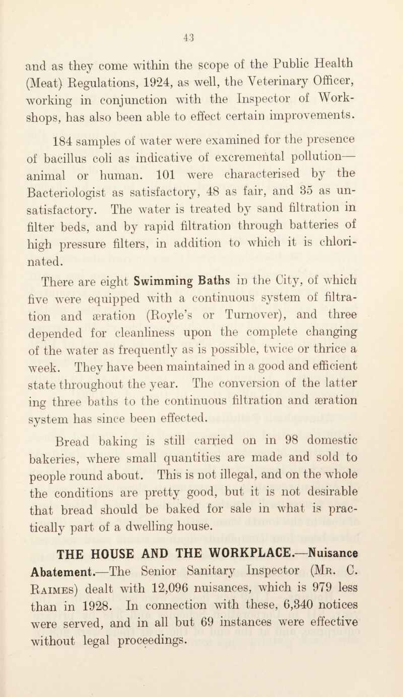 and as they come within the scope of the Public Health (Meat) Regulations, 1924, as well, the Veterinary Officer, working in conjunction with the Inspector of Work¬ shops, has also been able to effect certain improvements. 184 samples of water were examined for the presence of bacillus coli as indicative of excremental pollution— animal or human. 101 were characterised by the Bacteriologist as satisfactory, 48 as fair, and 85 as un¬ satisfactory. The water is treated by sand filtration in filter beds, and by rapid filtration through batteries of high pressure filters, in addition to which it is chlori¬ nated. There are eight Swimming Baths in the City, of which five were equipped with a continuous system of filtra¬ tion and aeration (Boyle’s or Turnover), and three depended for cleanliness upon the complete changing of the water as frequently as is possible, twice or thrice a week. They have been maintained in a good and efficient state throughout the year. The conversion of the latter ing three baths to the continuous filtration and aeration svstern has since been effected. Bread baking is still carried on in 98 domestic bakeries, where small quantities are made and sold to people round about. This is not illegal, and on the whole the conditions are pretty good, but it is not desirable that bread should be baked for sale in what is prac¬ tically part of a dwelling house. THE HOUSE AND THE WORKPLACE—Nuisance Abatement.—The Senior Sanitary Inspector (Mr. C. Raimes) dealt with 12,096 nuisances, which is 979 less than in 1928. In connection with these, 6,840 notices were served, and in all but 69 instances were effective without legal proceedings.
