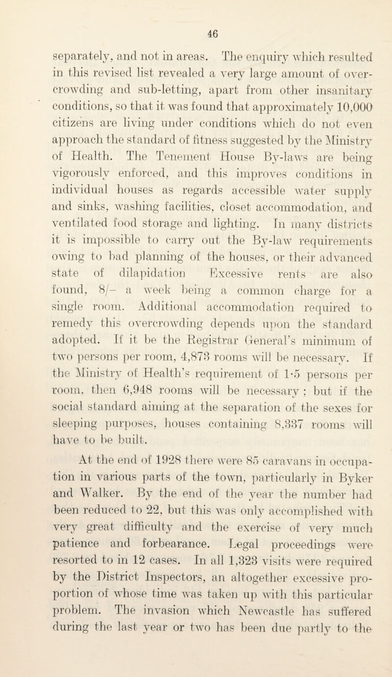 separately, and not in areas. The enquiry which resulted in this revised list revealed a very large amount of over¬ crowding and sub-letting, apart from other insanitary conditions, so that it was found that approximately 10,000 citizens are living under conditions which do not even approach the standard of fitness suggested by the Ministry of Health. The Tenement House By-laws are being vigorously enforced, and this improves conditions in individual houses as regards accessible water supply and sinks, washing facilities, closet accommodation, and ventilated food storage and lighting. In many districts it is impossible to carry out the By-law requirements owing to bad planning of the houses, or their advanced state of dilapidation Excessive rents are also found, 8/- a week being a common charge for a single room. Additional accommodation required to remedy this overcrowding depends upon the standard adopted. If it be the Registrar General’s minimum of two persons per room, 4,878 rooms will be necessary. If the Ministry of Health’s requirement of 1-5 persons per room, then 6,948 rooms will be necessary ; but if the social standard aiming at the separation of the sexes for sleeping purposes, houses containing 8,887 rooms will have to be built. At the end of 1928 there were 85 caravans in occupa¬ tion in various parts of the town, particularly in Byker and Walker. By the end of the year the number had been reduced to 22, but this was only accomplished with very great difficulty and the exercise of very much patience and forbearance. Legal proceedings were resorted to in 12 cases. In all 1,328 visits were required by the District Inspectors, an altogether excessive pro¬ portion of whose time was taken up with this particular problem. The invasion which Newcastle has suffered during the last year or two has been due partly to the