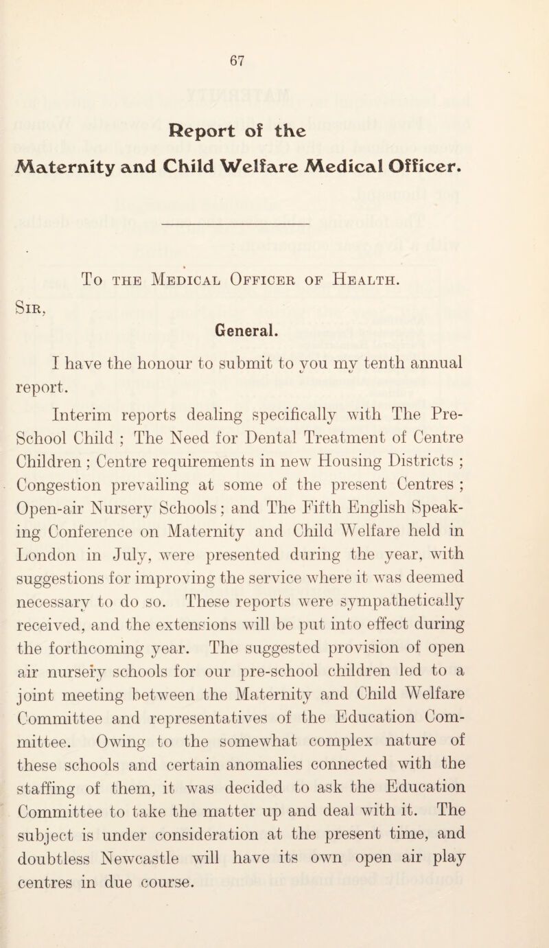 Report of the Maternity and Child Welfare Medical Officer, Sir, To the Medical Officer of Health. General. I have the honour to submit to you mv tenth annual L t/ report. Interim reports dealing specifically with The Pre- School Child ; The Need for Dental Treatment of Centre Children; Centre requirements in new Housing Districts ; Congestion prevailing at some of the present Centres ; Open-air Nursery Schools; and The Fifth English Speak¬ ing Conference on Maternity and Child Welfare held in London in July, were presented during the year, with suggestions for improving the service where it was deemed necessary to do so. These reports were sympathetically received, and the extensions will be put into effect during the forthcoming year. The suggested provision of open air nursery schools for our pre-school children led to a joint meeting between the Maternity and Child Welfare Committee and representatives of the Education Com¬ mittee. Owing to the somewhat complex nature of these schools and certain anomalies connected with the staffing of them, it was decided to ask the Education Committee to take the matter up and deal with it. The subject is under consideration at the present time, and doubtless Newcastle will have its own open air play centres in due course.