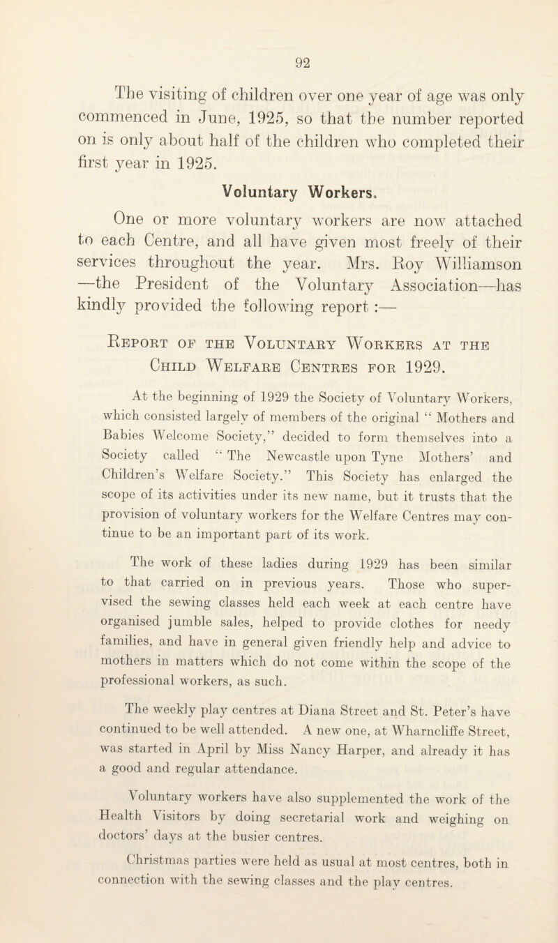 The visiting of children over one year of age was only commenced in June, 1925, so that the number reported on is only about half of the children who completed their first year in 1925. Voluntary Workers. One or more voluntary workers are now attached to each Centre, and all have given most freelv of their services throughout the year. Mrs. Roy Williamson —the President of the Voluntary Association—has kindty provided the following report :— Report of the Voluntary Workers at the Child Welfare Centres for 1929. At the beginning of 1929 the Society of Voluntary Workers, which consisted largely of members of the original “ Mothers and Babies Welcome Society,” decided to form themselves into a Society called “ The Newcastle upon Tyne Mothers’ and Children’s Welfare Society.” This Society has enlarged the scope of its activities under its new name, but it trusts that the provision of voluntary workers for the Welfare Centres may con¬ tinue to be an important part of its work. The work of these ladies during 1929 has been similar to that carried on in previous years. Those who super¬ vised the sewing classes held each week at each centre have organised jumble sales, helped to provide clothes for needy families, and have in general given friendly help and advice to mothers in matters which do not come within the scope of the professional workers, as such. The weekly play centres at Diana Street and St. Peter’s have continued to be well attended. A new one, at Wharncliffe Street, was started in April by Miss Nancy Harper, and already it has a good and regular attendance. Voluntary workers have also supplemented the work of the Health Visitors by doing secretarial work and weighing on doctors’ days at the busier centres. Christmas parties were held as usual at most centres, both in connection with the sewing classes and the play centres.