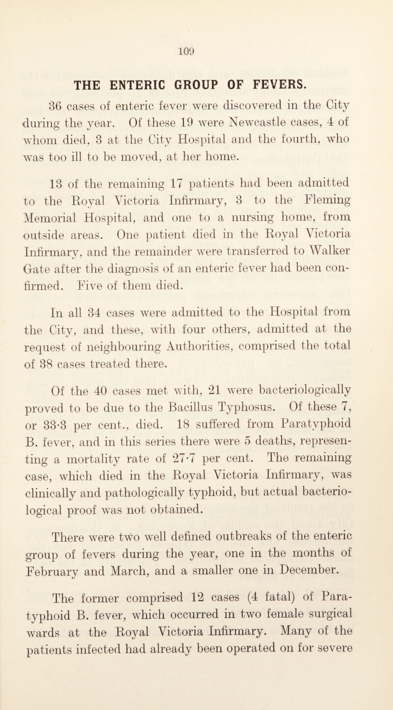 THE ENTERIC GROUP OF FEVERS. 86 cases of enteric fever were discovered in the City during the year. Of these 19 were Newcastle cases, 4 of whom died, 8 at the City Hospital and the fourth, who was too ill to be moved, at her home. 18 of the remaining 17 patients had been admitted to the Eoyal Victoria Infirmary, 8 to the Fleming Memorial Hospital, and one to a nursing home, from outside areas. One patient died in the Royal Victoria Infirmary, and the remainder Avere transferred to Walker date after the diagnosis of an enteric fever had been con¬ firmed. Fi\re of them died. In all 34 cases were admitted to the Hospital from the City, and these, Avith four others, admitted at the request of neighbouring Authorities, comprised the total of 38 cases treated there. Of the 40 cases met with, 21 Avere bacteriologically proved to be due to the Bacillus Typhosus. Of these 7, or 33*3 per cent., died. 18 suffered from Paratyphoid B. fever, and in this series there were 5 deaths, represen¬ ting a mortality rate of 27*7 per cent. The remaining ease, which died in the Royal Victoria Infirmary, Avas clinically and pathologically typhoid, but actual bacterio¬ logical proof Avas not obtained. There were two Avell defined outbreaks of the enteric group of fevers during the year, one in the months of February and March, and a smaller one in December. The former comprised 12 cases (4 fatal) of Para¬ typhoid B. fever, which occurred in two female surgical Avards at the Royal Victoria Infirmary. Many of the patients infected had already been operated on for severe