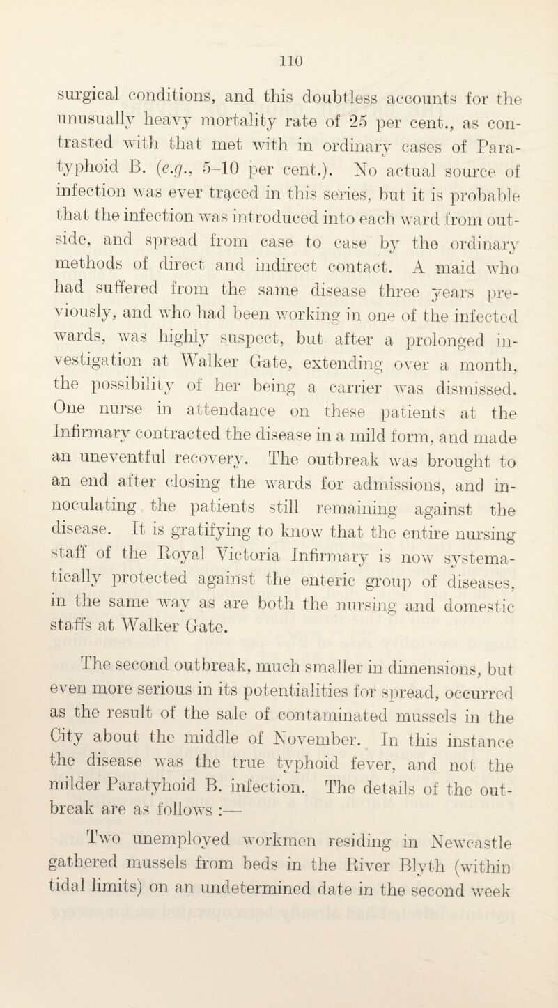 surgical conditions, and this doubtless accounts for the unusually heavy mortality rate of 25 per cent., as con¬ trasted with that met with in ordinary cases of Para- *✓ typhoid B. (e.cg., 5-10 per cent.). No actual source of infection was ever traced in this series, hut it is probable that the infection was introduced into each ward from out¬ side, and spread from case to case by the ordinary methods of direct and indirect contact. A maid who had suffered from the same disease three years pre¬ viously, and who had been working in one of the infected wards, was highly suspect, but after a prolonged in¬ vestigation at W alker Gate, extending over a month, the possibility of her being a carrier was dismissed. One nurse in attendance on these patients at the Infirmary contracted the disease in a mild form, and made an uneventful recovery. The outbreak was brought to an end after closing the wards for admissions, and in- noculating the patients still remaining against the disease. It is gratifying to know that the entire nursing staff of the Boyal Victoria Infirmary is now systema- is tically protected against the enteric group of diseases, m the same v ay as are both the nursing and domestic staffs at Walker Gate. The second outbreak, much smaller in dimensions, but even more serious in its potentialities for spread, occurred as the result of the sale of contaminated mussels in the City about the middle of November. In this instance the disease was the true typhoid fever, and not the milder Paratyhoid B. infection. The details of the out¬ break are as follows :— Two unemployed workmen residing in Newcastle gathered mussels from beds in the River Blyth (within tidal limits) on an undetermined date in the second week