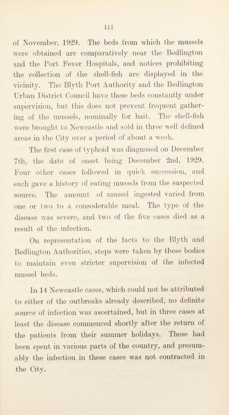 of November, 1929. The beds from which the mussels were obtained are comparatively near the Bedlington and the Port Fever Hospitals, and notices prohibiting the collection of the shell-fish are displayed in the vicinity. The Blyth Port Authority and the Bedlington Urban District Council have these beds constantly under supervision, but this does not prevent frequent gather¬ ing of the mussels, nominally for bait. The shell-fish were brought to Newcastle and sold in three well defined areas in the City over a period of about a week. The first case of typhoid was diagnosed on December 7th, the date of onset being December 2nd, 1929. Four other cases followed in quick succession, and each gave a history of eating mussels from the suspected source. The amount of mussel ingested varied from one or two to a consoderable meal. The type of the disease was severe, and two of the five cases died as a result of the infection. On representation of the facts to the Blyth and Bedlington Authorities, steps were taken by these bodies to maintain even stricter supervision of the infected mussel beds. In 14 Newcastle cases, which could not be attributed to either of the outbreaks already described, no definite source of infection was ascertained, but in three cases at least the disease commenced shortly after the return of the patients from their summer holidays. These had been spent in various parts of the country, and presum- ablv the infection in these cases was not contracted in the Citv. ts