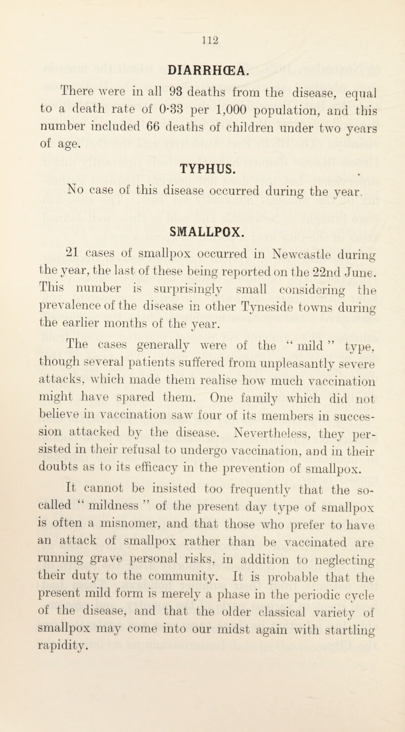 DIARRHOEA. There were in all 93 deaths from the disease, equal to a death rate of 0*33 per 1,000 population, and this number included 66 deaths of children under two years of age. TYPHUS. No case of this disease occurred during the year. SMALLPOX. 21 cases of smallpox occurred in Newcastle during the year, the last of these being reported on the 22nd June. This number is surprisingly small considering the prevalence of the disease in other Tyneside towns during the earlier months of the year. The cases generally were of the “ mild ” type, though several patients suffered from unpleasantly severe attacks, which made them realise how much vaccination might have spared them. One family which did not believe in vaccination saw four of its members in succes¬ sion attacked by the disease. Nevertheless, they per¬ sisted in their refusal to undergo vaccination, and in their doubts as to its efficacy in the prevention of smallpox. It cannot be insisted too frequently that the so- called “ mildness of the present day type of smallpox is often a misnomer, and that those who prefer to have an attack of smallpox rather than be vaccinated are running grave personal risks, in addition to neglecting their duty to the community. It is probable that the present mild form is merely a phase in the periodic cycle of the disease, and that the older classical variety of smallpox may come into our midst again with startling rapidity.