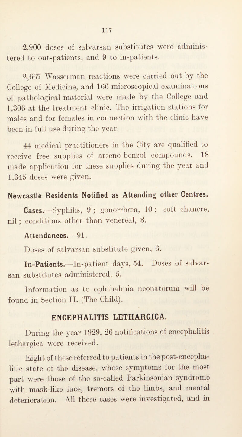2,900 doses of salvarsan substitutes were adminis¬ tered to out-patients, and 9 to in-patients. 2,667 Wasserman reactions were carried out by the College of Medicine, and 166 microscopical examinations of pathological material were made by the College and 1,806 at the treatment clinic. The irrigation stations for males and for females in connection with the clinic have been in full use during the year. 44 medical practitioners in the City are qualified to receive free supplies of arseno-benzol compounds. 18 made application for these supplies during the year and 1,845 doses were given. Newcastle Residents Notified as Attending other Centres. Cases.—Syphilis, 9 ; gonorrhoea, 10 ; soft chancre, nil ; conditions other than venereal, 8. Attendances.—91. Doses of salvarsan substitute given, 6. In-Patients.—In-patient days, 54. Doses of salvar¬ san substitutes administered, 5. Information as to ophthalmia neonatorum will be found in Section II. (The Child). ENCEPHALITIS LETHARGICA. During the year 1929, 26 notifications of encephalitis lethargica were received. Eight of these referred to patients in the post-encepha¬ litic state of the disease, whose symptoms for the most part were those of the so-called Parkinsonian syndrome with mask-like face, tremors of the limbs, and mental deterioration. All these cases were investigated, and in