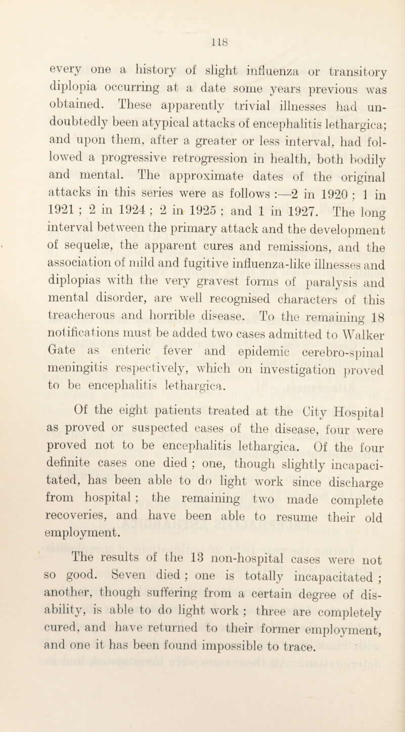 every one a history of slight influenza or transitory diplopia occurring at a date some years previous was obtained. These apparently trivial illnesses had un¬ doubtedly been atypical attacks of encephalitis lethargica; and upon them., after a greater or less interval, had fol¬ lowed a progressive retrogression in health, both bodily and mental. The approximate dates of the original attacks in this series were as follows :—2 in 1920 ; 1 in 1921 ; 2 in 1924 ; 2 in 1925 ; and 1 in 1927. The long interval between the primary attack and the development of sequels, the apparent cures and remissions, and the association of mild and fugitive influenza-like illnesses and diplopias with the very gravest forms of paralysis and mental disorder, are well recognised characters of this treacherous and horrible disease. To the remaining 18 notifications must be added two cases admitted to Walker Gate as enteric fever and epidemic cerebro-spinal meningitis respectively, which on investigation proved to be encephalitis lethargica. Of the eight patients treated at the City Hospital as proved or suspected cases of the disease, four were proved not to be encephalitis lethargica. Of the four definite cases one died ; one, though slightly incapaci¬ tated, has been able to do light work since discharge from hospital; the remaining two made complete recoveries, and have been able to resume their old employment. The results of the 13 non-hospital cases were not so good. Seven died; one is totally incapacitated ; another, though suffering from a certain degree of dis¬ ability , is able to do light work ; three are completely cured, and have returned to their former employment, and one it has been found impossible to trace.
