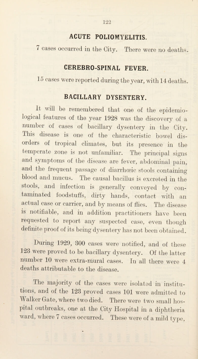 ACUTE POLIOMYELITIS. 7 cases occurred in the City. There were no deaths. CEREBRO-SPINAL FEVER. 15 cases were reported during the year, with 14 deaths.. BACILLARY DYSENTERY. It will be remembered that one of the epidemio¬ logical features of the year 1928 was the discovery of a number of cases of bacillary dysentery in the City. This disease is one of the characteristic bowel dis¬ orders of tropical climates, but its presence in the temperate zone is not unfamiliar. The principal signs and symptoms of the disease are fever, abdominal pain, and the frequent passage of diarrhoeic stools containing blood and mucus. The causal bacillus is excreted in the stools, and infection is generally conveyed by con¬ taminated foodstuffs, dirty hands, contact with an actual case or carrier, and by means of flies. The disease is notifiable, and in addition practitioners have been requested to report any suspected case, even though definite proof of its being dysentery has not been obtained. During 1929, 800 cases were notified, and of these 128 were proved to be bacillary dysentery. Of the latter number 10 were extra-mural cases. In all there were 4 deaths attributable to the disease. The majority of the cases were isolated in institu¬ tions, and of the 128 proved cases 101 were admitted to Walker Gate, where two died. There were two small hos¬ pital outbreaks, one at the City Hospital in a diphtheria ward, where 7 cases occurred. These were of a mild type,