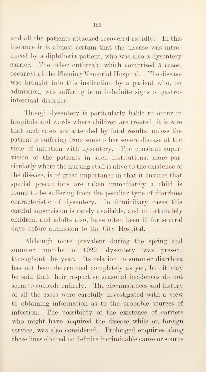 and all the patients attacked recovered rapidly. In this instance it is almost certain that the disease was intro¬ duced by a diphtheria patient, who was also a dysentery carrier. The other outbreak, which comprised 5 cases, occurred at the Fleming Memorial Hospital. The disease was brought into this institution by a patient who, on admission, was suffering from indefinite signs of gastro¬ intestinal disorder. Though dysentery is particularly liable to occur in hospitals and wards where children are treated, it is rare that such cases are attended by fatal results, unless the patient is suffering from some other severe disease at the time of infection with dysentery. The constant super¬ vision of the patients in such institutions, more par¬ ticularly where the nursing staff is alive to the existence of the disease, is of great importance in that it ensures that special precautions are taken immediately a child is found to be suffering from the peculiar type of diarrhoea characteristic of dysentery. In domiciliary cases this careful supervision is rarely available, and unfortunately children, and adults also, have often been ill for several days before admission to the City Hospital. Although more prevalent during the spring and summer months of 1929, dysentery was present throughout the year. Its relation to summer diarrhoea has not been determined completely as yet, but it may be said that their respective seasonal incidences do not seem to coincide entirely. The circumstances and history of all the cases were carefully investigated with a view to obtaining information as to the probable sources of infection. The possibility of the existence of carriers who might have acquired the disease while on foreign service, was also considered. Prolonged enquiries along these lines elicited no definite incriminable cause or source