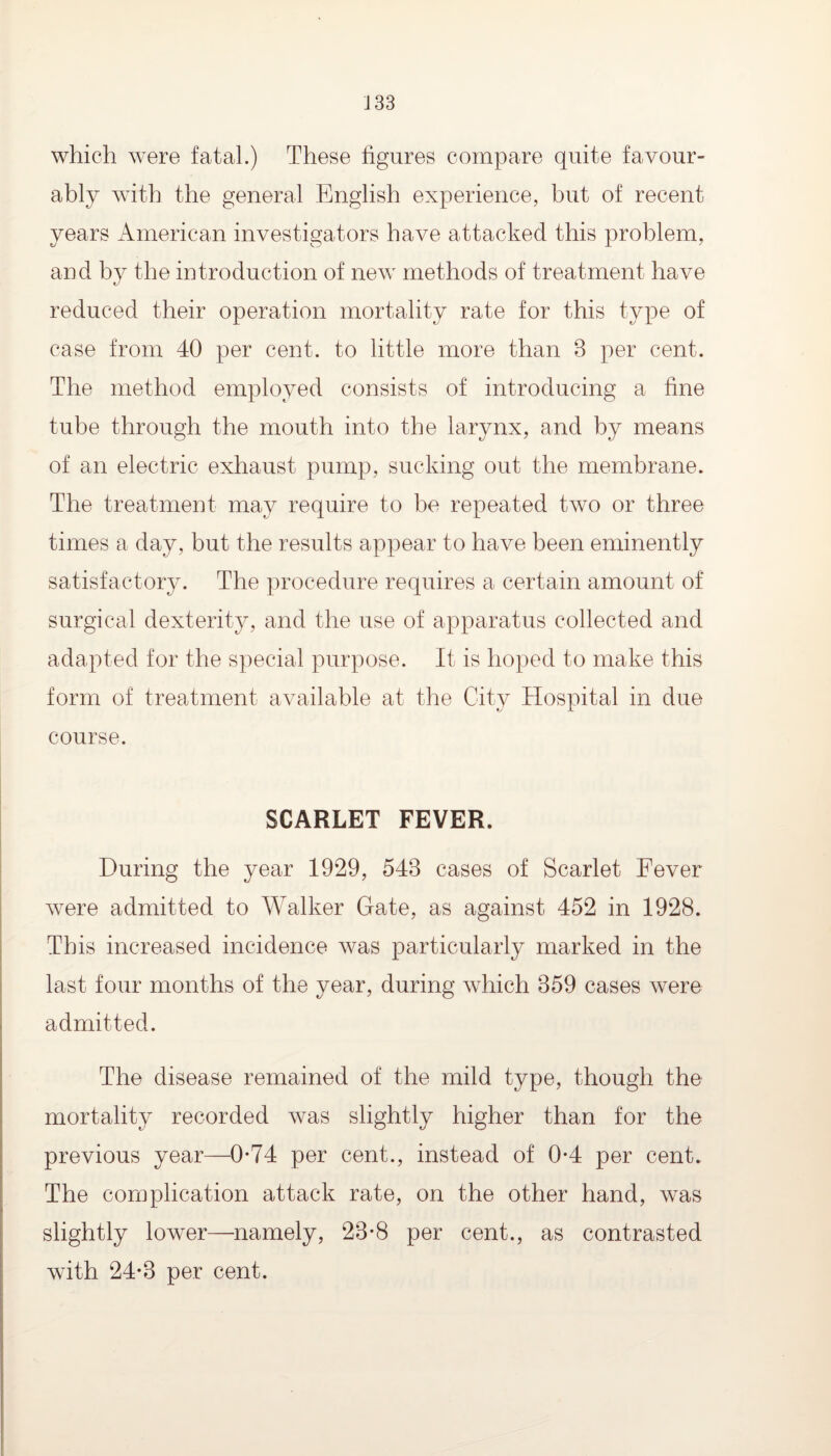 which wrere fatal.) These figures compare quite favour¬ ably with the general English experience, but of recent years American investigators have attacked this problem, and by the introduction of new methods of treatment have reduced their operation mortality rate for this type of case from 40 per cent, to little more than 3 per cent. The method employed consists of introducing a fine tube through the mouth into the larynx, and by means of an electric exhaust pump, sucking out the membrane. The treatment may require to be repeated two or three times a day, but the results appear to have been eminently satisfactory. The procedure requires a certain amount of surgical dexterity, and the use of apparatus collected and adapted for the special purpose. It is hoped to make this form of treatment available at the City Hospital in due course. SCARLET FEVER. During the year 1929, 543 cases of Scarlet Fever were admitted to Walker Gate, as against 452 in 1928. This increased incidence was particularly marked in the last four months of the year, during which 359 cases were admitted. The disease remained of the mild type, though the mortality recorded was slightly higher than for the previous year—0*74 per cent., instead of 0*4 per cent. The complication attack rate, on the other hand, was slightly lower—namely, 23*8 per cent., as contrasted with 24*3 per cent.
