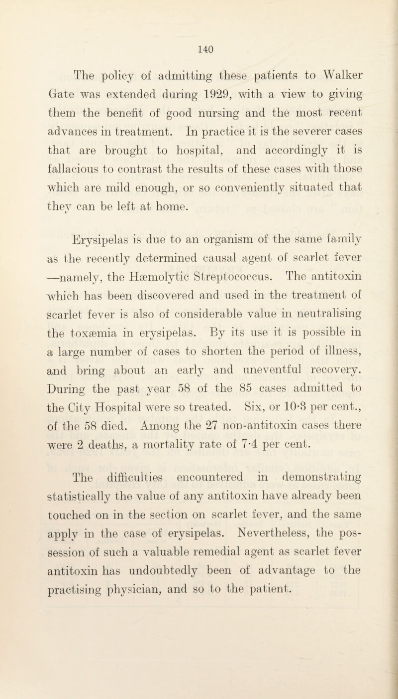 The policy of admitting these patients to Walker Gate was extended during 1929, with a view to giving them the benefit of good nursing and the most recent advances in treatment. In practice it is the severer cases that are brought to hospital, and accordingly it is fallacious to contrast the results of these cases with those which are mild enough, or so conveniently situated that thev can be left at home. Erysipelas is due to an organism of the same family as the recently determined causal agent of scarlet fever —namely, the Haemolytic Streptococcus. The antitoxin which has been discovered and used in the treatment of scarlet fever is also of considerable value in neutralising the toxaemia in erysipelas. By its use it is possible in a large number of cases to shorten the period of illness, and bring about an early and uneventful recovery. During the past year 58 of the 85 cases admitted to the City Hospital were so treated. Six, or 10*8 per cent., of the 58 died. Among the 27 non-antitoxin cases there were 2 deaths, a mortality rate of 7-4 per cent. The difficulties encountered in demonstrating statistically the value of any antitoxin have already been touched on in the section on scarlet fever, and the same apply in the case of erysipelas. Nevertheless, the pos¬ session of such a valuable remedial agent as scarlet fever antitoxin has undoubtedly been of advantage to the practising physician, and so to the patient.