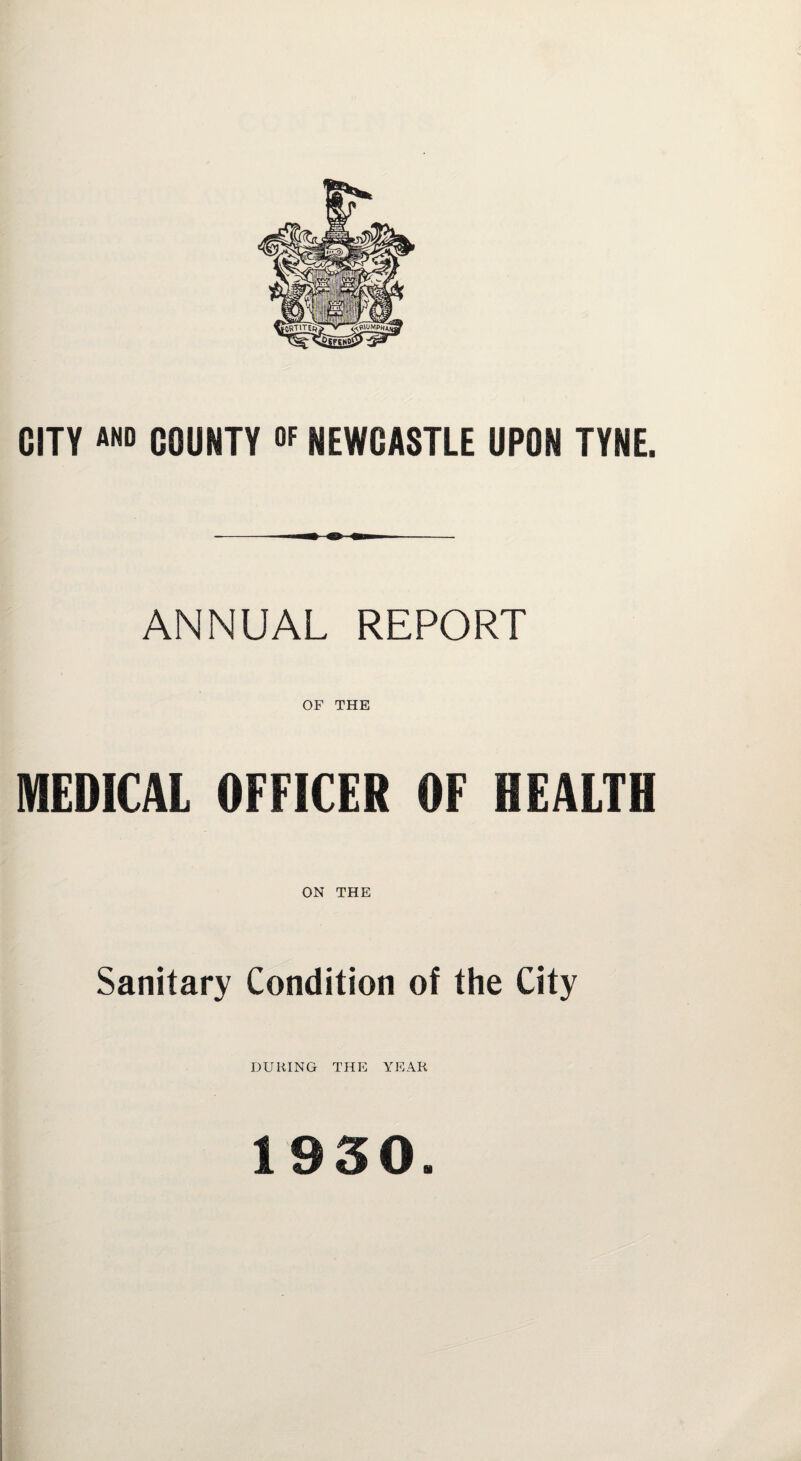 CITY and COUNTY °f NEWCASTLE UPON TYNE. ANNUAL REPORT OF THE MEDICAL OFFICER OF HEALTH ON THE Sanitary Condition of the City DURING THE YEAR 1930